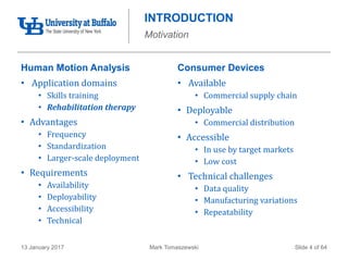 Mark Tomaszewski13 January 2017 Slide 4 of 64
INTRODUCTION
Motivation
Human Motion Analysis
• Application domains
• Skills training
• Rehabilitation therapy
• Advantages
• Frequency
• Standardization
• Larger-scale deployment
• Requirements
• Availability
• Deployability
• Accessibility
• Technical
Consumer Devices
• Available
• Commercial supply chain
• Deployable
• Commercial distribution
• Accessible
• In use by target markets
• Low cost
• Technical challenges
• Data quality
• Manufacturing variations
• Repeatability
 