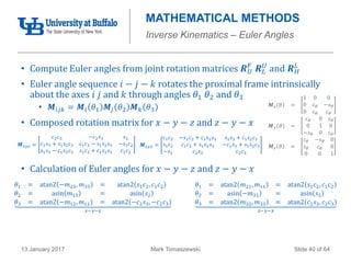Mark Tomaszewski13 January 2017 Slide 40 of 64
MATHEMATICAL METHODS
Inverse Kinematics – Euler Angles
• Compute Euler angles from joint rotation matrices 𝑹 𝑈
𝐹
𝑹 𝐿
𝑈
and 𝑹 𝐻
𝐿
• Euler angle sequence 𝑖 − 𝑗 − 𝑘 rotates the proximal frame intrinsically
about the axes 𝑖 𝑗 and 𝑘 through angles 𝜃1 𝜃2 and 𝜃3
• 𝑴𝑖𝑗𝑘 = 𝑴𝑖 𝜃1 𝑴𝑗 𝜃2 𝑴 𝑘 𝜃3
• Composed rotation matrix for 𝑥 − 𝑦 − 𝑧 and 𝑧 − 𝑦 − 𝑥
• Calculation of Euler angles for 𝑥 − 𝑦 − 𝑧 and 𝑧 − 𝑦 − 𝑥
𝑴 𝑥(𝜃 =
1 0 0
0 𝑐 𝜃 −𝑠 𝜃
0 𝑠 𝜃 𝑐 𝜃
𝑴 𝑦 𝜃 =
𝑐 𝜃 0 𝑠 𝜃
0 1 0
−𝑠 𝜃 0 𝑐 𝜃
𝑴 𝑧 𝜃 =
𝑐 𝜃 −𝑠 𝜃 0
𝑠 𝜃 𝑐 𝜃 0
0 0 1
𝑴 𝑧𝑦𝑥 =
𝑐1 𝑐2 −𝑠1 𝑐3 + 𝑐1 𝑠2 𝑠3 𝑠1 𝑠3 + 𝑐1 𝑠2 𝑐3
𝑠1 𝑐2 𝑐1 𝑐3 + 𝑠1 𝑠2 𝑠3 −𝑐1 𝑠3 + 𝑠1 𝑠2 𝑐3
−𝑠2 𝑐2 𝑠3 𝑐2 𝑐3
𝑴 𝑥𝑦𝑧 =
𝑐2 𝑐3 −𝑐2 𝑠3 𝑠2
𝑐1 𝑠3 + 𝑠1 𝑠2 𝑐3 𝑐1 𝑐3 − 𝑠1 𝑠2 𝑠3 −𝑠1 𝑐2
𝑠1 𝑠3 − 𝑐1 𝑠2 𝑐3 𝑠1 𝑐3 + 𝑐1 𝑠2 𝑠3 𝑐1 𝑐2
𝜃1 = atan2 −𝑚23, 𝑚33 = atan2 𝑠1 𝑐2, 𝑐1 𝑐2
𝜃2 = asin 𝑚13 = asin 𝑠2
𝜃3 = atan2 −𝑚12, 𝑚11 = atan2 −𝑐2 𝑠3, −𝑐2 𝑐3
𝑥−𝑦−𝑧
𝜃1 = atan2 𝑚21, 𝑚11 = atan2 𝑠1 𝑐2, 𝑐1 𝑐2
𝜃2 = asin −𝑚31 = asin 𝑠2
𝜃3 = atan2 𝑚32, 𝑚33 = atan2 𝑐2 𝑠3, 𝑐2 𝑐3
𝑧−𝑦−𝑥
 