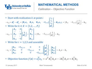 Mark Tomaszewski13 January 2017 Slide 43 of 64
• Start with realization 𝑘 at point 𝑖
• Write for 𝑘 ∈ 𝐾 = 1,2, … , 𝑃𝑖
• Write for 𝑖 = 1,2,3 and assemble
• Objective function 𝑓 𝒙 = 𝝐 𝐺
T 𝝐 𝐺 = 𝒙T 𝑨 𝐺
T 𝑨 𝐺 𝒙 − 2𝒃 𝐺
T 𝑨 𝐺 𝒙 + 𝒃 𝐺
T 𝒃 𝐺
MATHEMATICAL METHODS
Calibration – Objective Function
−𝝐 𝐾𝑖 =
𝑨1𝑖 −𝑰
⋮ ⋮
𝑨 𝑘𝑖 −𝑰
⋮ ⋮
𝑨 𝑃 𝑖 𝑖 −𝑰
𝒍
𝒅 𝐶 𝑖
𝐹 −
𝒃1𝑖
⋮
𝒃 𝑘𝑖
⋮
𝒃 𝑃 𝑖 𝑖
= 𝑨 𝐾𝑖 −𝑰3𝑃 𝑖×3
𝒍
𝒅 𝐶 𝑖
𝐹 − 𝒃 𝐾𝑖
−𝝐 𝐺 =
𝑨 𝐾1 −𝑰3𝑃1×3 0 0
𝑨 𝐾2 0 −𝑰3𝑃2×3 0
𝑨 𝐾3 0 0 −𝑰3𝑃3×3
𝒍
𝒅 𝐶1
𝐹
𝒅 𝐶2
𝐹
𝒅 𝐶3
𝐹
−
𝒃 𝐾1
𝒃 𝐾2
𝒃 𝐾3
= 𝑨 𝐺 𝒙 − 𝒃 𝐺
−𝝐 𝑘𝑖= 𝒅 𝑆
𝐹
− 𝒅 𝐶 𝑖
𝐹
= 𝑹 𝑈 𝒆 𝑥 𝑹 𝐿 𝒆 𝑥 𝑹 𝐻 𝒆 𝑥 −𝑰3×3
𝑙 𝑈
𝑙 𝐿
𝑙 𝐻
𝒅 𝐶 𝑖
𝐹
− 𝑹 𝐻 𝒆 𝑧 𝑟𝑠 = 𝑨 𝑘𝑖 −𝑰3×3
𝒍
𝒅 𝐶 𝑖
𝐹 − 𝒃 𝑘𝑖
 