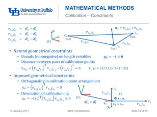 Mark Tomaszewski13 January 2017 Slide 44 of 64
MATHEMATICAL METHODS
Calibration – Constraints
• Natural geometrical constraints
• Bounds (nonnegative) on length variables 𝒈 𝐵 = −𝒍 ≼ 𝟎
• Distance between pairs of calibration points
ℎ 𝐷 𝑖𝑗 = 𝒓 𝐶 𝑖/ 𝐶 𝑗
T
𝒓 𝐶 𝑖/ 𝐶 𝑗
− 𝑟 𝐶 𝑖/ 𝐶 𝑗
2
= 0, 𝑖, 𝑗 = 2,1 , 2,3 , 3,1
• Imposed geometrical constraints
• Orthogonality in calibration point arrangement
ℎ 𝑂 = 𝒓 𝐶2/ 𝐶3
T
𝒓 𝐶2/ 𝐶1
= 0
• Orientation of calibration jig
𝑔 𝑉 = − 𝒆 𝑧
T 𝒓 𝐶2/ 𝐶3
𝒓 𝐶2/ 𝐶1
≤ 0
𝒓 𝐶2/ 𝐶1
𝐶1
𝐶3
𝐶2
𝒓 𝐶2/ 𝐶3
𝒓 𝐶3/ 𝐶1
𝒏 𝑇 = 𝒓 𝐶2/ 𝐶3
× 𝒓 𝐶2/ 𝐶1
𝐹
𝒛 𝐹
𝒓 𝐶2/ 𝐶1
= 𝒅 𝐶2
𝐹
− 𝒅 𝐶1
𝐹
𝒓 𝐶2/ 𝐶3
= 𝒅 𝐶2
𝐹
− 𝒅 𝐶3
𝐹
𝒓 𝐶3/ 𝐶1
= 𝒅 𝐶3
𝐹
− 𝒅 𝐶1
𝐹
𝒙 𝑇
𝐹
𝑇
𝒅 𝐶2
𝐹
= 𝒅 𝑇
𝐹 𝐶3
𝐶2 = 𝑂 𝑇
𝐶1
𝒚 𝑇
𝒛 𝑇, 𝒏 𝑇
𝒓 𝐶2/ 𝐶1
𝒓 𝐶2/ 𝐶3
 