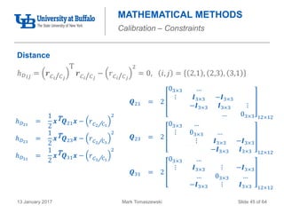 Mark Tomaszewski13 January 2017 Slide 45 of 64
MATHEMATICAL METHODS
Calibration – Constraints
Distance
ℎ 𝐷 𝑖𝑗 = 𝒓 𝐶 𝑖/ 𝐶 𝑗
T
𝒓 𝐶 𝑖/ 𝐶 𝑗
− 𝑟 𝐶 𝑖/ 𝐶 𝑗
2
= 0, 𝑖, 𝑗 = 2,1 , 2,3 , 3,1
ℎ 𝐷21
=
1
2
𝒙T 𝑸21 𝒙 − 𝑟 𝐶2/ 𝐶1
2
ℎ 𝐷23
=
1
2
𝒙T 𝑸23 𝒙 − 𝑟 𝐶2/ 𝐶3
2
ℎ 𝐷31
=
1
2
𝒙T 𝑸31 𝒙 − 𝑟 𝐶3/ 𝐶1
2
𝑸21 = 2
03×3 …
⋮ 𝑰3×3 −𝑰3×3
−𝑰3×3 𝑰3×3 ⋮
… 03×3 12×12
𝑸23 = 2
03×3 …
⋮ 03×3 …
⋮ 𝑰3×3 −𝑰3×3
−𝑰3×3 𝑰3×3 12×12
𝑸31 = 2
03×3 …
⋮ 𝑰3×3 ⋮ −𝑰3×3
… 03×3 …
−𝑰3×3 ⋮ 𝑰3×3 12×12
 