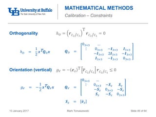 Mark Tomaszewski13 January 2017 Slide 46 of 64
MATHEMATICAL METHODS
Calibration – Constraints
Orthogonality ℎ 𝑂 = 𝒓 𝐶2/ 𝐶3
T
𝒓 𝐶2/ 𝐶1
= 0
Orientation (vertical) 𝑔 𝑉 = − 𝒆 𝑧
T 𝒓 𝐶2/ 𝐶3
𝒓 𝐶2/ 𝐶1
≤ 0
ℎ 𝑂 =
1
2
𝒙T 𝑸 𝑂 𝒙 𝑸 𝑂 =
03×3 …
⋮ 03×3 −𝑰3×3 𝑰3×3
−𝑰3×3 2𝑰3×3 −𝑰3×3
𝑰3×3 −𝑰3×3 03×3
𝑔 𝑉 = −
1
2
𝒙T 𝑸 𝑉 𝒙 𝑸 𝑉 =
03×3 …
⋮ 03×3 −𝑺 𝑧 𝑺 𝑧
−𝑺 𝑧 03×3 −𝑺 𝑧
𝑺 𝑧 −𝑺 𝑧 03×3
𝑺 𝑧 = 𝒆 𝑧
 