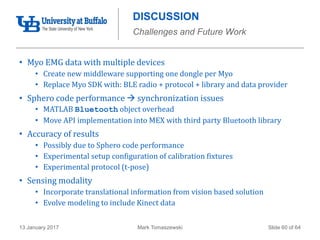 Mark Tomaszewski13 January 2017 Slide 60 of 64
DISCUSSION
Challenges and Future Work
• Myo EMG data with multiple devices
• Create new middleware supporting one dongle per Myo
• Replace Myo SDK with: BLE radio + protocol + library and data provider
• Sphero code performance  synchronization issues
• MATLAB Bluetooth object overhead
• Move API implementation into MEX with third party Bluetooth library
• Accuracy of results
• Possibly due to Sphero code performance
• Experimental setup configuration of calibration fixtures
• Experimental protocol (t-pose)
• Sensing modality
• Incorporate translational information from vision based solution
• Evolve modeling to include Kinect data
 