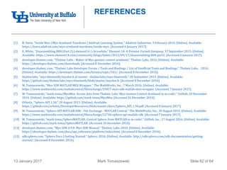 Mark Tomaszewski13 January 2017 Slide 62 of 64
REFERENCES
[1] B. Stern, "Inside Myo | Myo Armband Teardown | Adafruit Learning System," Adafruit Industries, 3 February 2016. [Online]. Available:
https://learn.adafruit.com/myo-armband-teardown/inside-myo. [Accessed 6 January 2017].
[2] E. White, "Disassembling BB8 (Part 2) | element14 | chriswhite," Element 14: A Premier Farnell Company, 17 September 2015. [Online].
Available: https://www.element14.com/community/blogs/linker/2015/09/17/disassembling-bb8-part2. [Accessed 6 January 2017].
[3] developer.thalmic.com, "Thalmic Labs - Maker of Myo gesture control armband," Thalmic Labs, 2016. [Online]. Available:
https://developer.thalmic.com/downloads. [Accessed 8 December 2016].
[4] developer.thalmic.com, "Thalmic Labs Developer Forum / Tools and Bindings / List of Unofficial Tools and Bindings," Thalmic Labs, 2016.
[Online]. Available: https://developer.thalmic.com/forums/topic/541/. [Accessed 8 December 2016].
[5] thalmiclabs, "myo-bluetooth/myohw.h at master · thalmiclabs/myo-bluetooth," 28 September 2015. [Online]. Available:
https://github.com/thalmiclabs/myo-bluetooth/blob/master/myohw.h. [Accessed 8 December 2016].
[6] M. Tomaszewski, "Myo SDK MATLAB MEX Wrapper," The MathWorks, Inc., 7 March 2016. [Online]. Available:
https://www.mathworks.com/matlabcentral/fileexchange/55817-myo-sdk-matlab-mex-wrapper. [Accessed 7 January 2017].
[7] M. Tomaszewski, "mark-toma/MyoMex: Access data from Thalmic Labs' Myo Gesture Control Armband in m-code!," GitHub, 20 November
2016. [Online]. Available: https://github.com/mark-toma/MyoMex. [Accessed 26 December 2016].
[8] Orbotix, "Sphero API 1.50," 20 August 2013. [Online]. Available:
https://github.com/orbotix/DeveloperResources/blob/master/docs/Sphero_API_1.50.pdf. [Accessed 8 January 2017].
[9] M. Tomaszewski, "Sphero API MATLAB SDK - File Exchange - MATLAB Central," The MathWorks, Inc., 30 August 2015. [Online]. Available:
https://www.mathworks.com/matlabcentral/fileexchange/52746-sphero-api-matlab-sdk. [Accessed 7 January 2017].
[10] M. Tomaszewski, "mark-toma/SpheroMATLAB: Control Sphero from MATLAB in m-code!," GitHub, Inc., 17 August 2016. [Online]. Available:
https://github.com/mark-toma/SpheroMATLAB. [Accessed 26 December 2016].
[11] developer.thalmic.com, "Myo SDK 0.9.0: Myo SDK Manual," Thalmic Labs, 2014. [Online]. Available:
https://developer.thalmic.com/docs/api_reference/platform/index.html. [Accessed 8 December 2016].
[12] sdk.sphero.com, "Sphero Docs | Getting Started," Sphero, 2016. [Online]. Available: http://sdk.sphero.com/sdk-documentation/getting-
started/. [Accessed 8 December 2016].
 