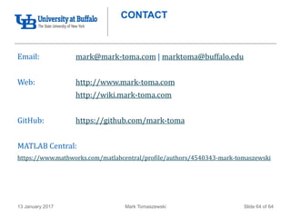 Mark Tomaszewski13 January 2017 Slide 64 of 64
CONTACT
Email: mark@mark-toma.com | marktoma@buffalo.edu
Web: http://www.mark-toma.com
http://wiki.mark-toma.com
GitHub: https://github.com/mark-toma
MATLAB Central:
https://www.mathworks.com/matlabcentral/profile/authors/4540343-mark-tomaszewski
 
