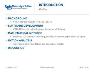 Mark Tomaszewski13 January 2017 Slide 7 of 64
INTRODUCTION
Outline
• BACKGROUND
• A brief introduction to Myo and Sphero
• SOFTWARE DEVELOPMENT
• MATLAB interface development for Myo and Sphero
• MATHEMATICAL METHODS
• Sensor data, kinematic modeling, model calibration, experiment analysis
• MOTION ANALYSIS
• Experiment implementation and analysis of results
• DISCUSSION
 