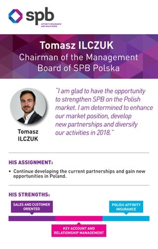 Tomasz
ILCZUK
Chairman of the Management
Board of SPB Polska
Tomasz ILCZUK
HIS STRENGTHS:
HIS ASSIGNMENT:
• Continue developing the current partnerships and gain new
opportunities in Poland.
POLISH AFFINITY
INSURANCE
KEY ACCOUNT AND
RELATIONSHIP MANAGEMENT
“I am glad to have the opportunity
to strengthen SPB on the Polish
market. I am determined to enhance
our market position, develop
new partnerships and diversify
our activities in 2018.”
SALES AND CUSTOMER
ORIENTED
 