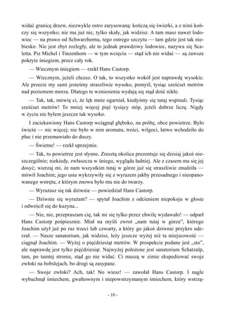widać granicę drzew, niezwykle ostro zarysowaną: kończą się świerki, a z nimi koń-
czy się wszystko; nie ma już nic, tylko skały, jak widzisz. A tam masz nawet lodo-
wiec — na prawo od Schwarzhornu, tego ostrego szczytu — tam gdzie jest tak nie-
biesko. Nie jest zbyt rozległy, ale to jednak prawdziwy lodowiec, nazywa się Sca-
letta. Piz Michel i Tinzenhorn — w tym wcięciu — stąd ich nie widać — są zawsze
pokryte śniegiem, przez cały rok.
— Wiecznym śniegiem — rzekł Hans Castorp.
— Wiecznym, jeżeli chcesz. O tak, to wszystko wokół jest naprawdę wysokie.
Ale przecie my sami jesteśmy straszliwie wysoko, pomyśl, tysiąc sześćset metrów
nad poziomem morza. Dlatego te wzniesienia wydają się stąd dość nikłe.
— Tak, tak, mówię ci, że lęk mnie ogarniał, kiedyśmy się tutaj wspinali. Tysiąc
sześćset metrów! To mniej więcej pięć tysięcy stóp, jeżeli dobrze liczę. Nigdy
w życiu nie byłem jeszcze tak wysoko.
I zaciekawiony Hans Castorp wciągnął głęboko, na próbę, obce powietrze. Było
świeże — nic więcej; nie było w nim aromatu, treści, wilgoci, łatwo wchodziło do
płuc i nie przemawiało do duszy.
— Świetne! — rzekł uprzejmie.
— Tak, to powietrze jest słynne. Zresztą okolica prezentuje się dzisiaj jakoś nie-
szczególnie; niekiedy, zwłaszcza w śniegu, wygląda ładniej. Ale z czasem ma się jej
dosyć; wierzaj mi, że nam wszystkim tutaj w górze już się straszliwie znudziła —
mówił Joachim; jego usta wykrzywiły się z wyrazem jakby przesadnego i nieopano-
wanego wstrętu, z którym znowu było mu nie do twarzy.
— Wyrażasz się tak dziwnie — powiedział Hans Castorp.
— Dziwnie się wyrażam? — spytał Joachim z odcieniem niepokoju w głosie
i odwrócił się do kuzyna...
— Nie, nie, przepraszam cię, tak mi się tylko przez chwilę wydawało! — odparł
Hans Castorp pośpiesznie. Miał na myśli zwrot „nam tutaj w górze”, którego
Joachim użył już po raz trzeci lub czwarty, a który go jakoś dziwnie przykro ude-
rzał. — Nasze sanatorium, jak widzisz, leży jeszcze wyżej niż ta miejscowość —
ciągnął Joachim. — Wyżej o pięćdziesiąt metrów. W prospekcie podane jest „sto”,
ale naprawdę jest tylko pięćdziesiąt. Najwyżej położone jest sanatorium Schatzalp,
tam, po tamtej stronie, stąd go nie widać. Ci muszą w zimie ekspediować swoje
zwłoki na bobslejach, bo drogi są zasypane.
— Swoje zwłoki? Ach, tak! No wiesz! — zawołał Hans Castorp. I nagle
wybuchnął śmiechem, gwałtownym i niepowstrzymanym śmiechem, który wstrzą-
- 10 -
 