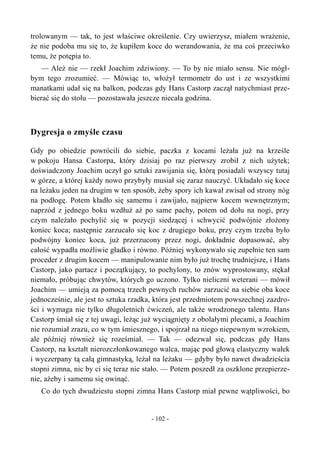 trolowanym — tak, to jest właściwe określenie. Czy uwierzysz, miałem wrażenie,
że nie podoba mu się to, że kupiłem koce do werandowania, że ma coś przeciwko
temu, że potępia to.
— Ależ nie — rzekł Joachim zdziwiony. — To by nie miało sensu. Nie mógł-
bym tego zrozumieć. — Mówiąc to, włożył termometr do ust i ze wszystkimi
manatkami udał się na balkon, podczas gdy Hans Castorp zaczął natychmiast prze-
bierać się do stołu — pozostawała jeszcze niecała godzina.
Dygresja o zmyśle czasu
Gdy po obiedzie powrócili do siebie, paczka z kocami leżała już na krześle
w pokoju Hansa Castorpa, który dzisiaj po raz pierwszy zrobił z nich użytek;
doświadczony Joachim uczył go sztuki zawijania się, którą posiadali wszyscy tutaj
w górze, a której każdy nowo przybyły musiał się zaraz nauczyć. Układało się koce
na leżaku jeden na drugim w ten sposób, żeby spory ich kawał zwisał od strony nóg
na podłogę. Potem kładło się samemu i zawijało, najpierw kocem wewnętrznym;
naprzód z jednego boku wzdłuż aż po same pachy, potem od dołu na nogi, przy
czym należało pochylić się w pozycji siedzącej i schwycić podwójnie złożony
koniec koca; następnie zarzucało się koc z drugiego boku, przy czym trzeba było
podwójny koniec koca, już przerzucony przez nogi, dokładnie dopasować, aby
całość wypadła możliwie gładko i równo. Później wykonywało się zupełnie ten sam
proceder z drugim kocem — manipulowanie nim było już trochę trudniejsze, i Hans
Castorp, jako partacz i początkujący, to pochylony, to znów wyprostowany, stękał
niemało, próbując chwytów, których go uczono. Tylko nieliczni weterani — mówił
Joachim — umieją za pomocą trzech pewnych ruchów zarzucić na siebie oba koce
jednocześnie, ale jest to sztuka rzadka, która jest przedmiotem powszechnej zazdro-
ści i wymaga nie tylko długoletnich ćwiczeń, ale także wrodzonego talentu. Hans
Castorp śmiał się z tej uwagi, leżąc już wyciągnięty z obolałymi plecami, a Joachim
nie rozumiał zrazu, co w tym śmiesznego, i spojrzał na niego niepewnym wzrokiem,
ale później również się roześmiał. — Tak — odezwał się, podczas gdy Hans
Castorp, na kształt nierozczłonkowanego walca, mając pod głową elastyczny wałek
i wyczerpany tą całą gimnastyką, leżał na leżaku — gdyby było nawet dwadzieścia
stopni zimna, nic by ci się teraz nie stało. — Potem poszedł za oszklone przepierze-
nie, ażeby i samemu się owinąć.
Co do tych dwudziestu stopni zimna Hans Castorp miał pewne wątpliwości, bo
- 102 -
 