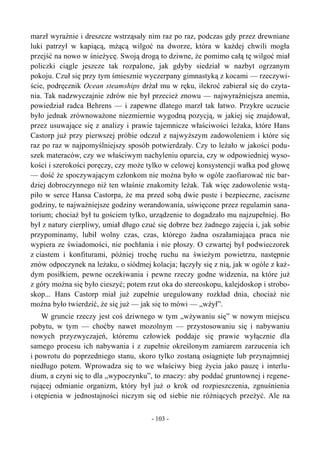 marzł wyraźnie i dreszcze wstrząsały nim raz po raz, podczas gdy przez drewniane
luki patrzył w kapiącą, mżącą wilgoć na dworze, która w każdej chwili mogła
przejść na nowo w śnieżycę. Swoją drogą to dziwne, że pomimo całą tę wilgoć miał
policzki ciągle jeszcze tak rozpalone, jak gdyby siedział w nazbyt ogrzanym
pokoju. Czuł się przy tym śmiesznie wyczerpany gimnastyką z kocami — rzeczywi-
ście, podręcznik Ocean steamships drżał mu w ręku, ilekroć zabierał się do czyta-
nia. Tak nadzwyczajnie zdrów nie był przecież znowu — najwyraźniejsza anemia,
powiedział radca Behrens — i zapewne dlatego marzł tak łatwo. Przykre uczucie
było jednak zrównoważone niezmiernie wygodną pozycją, w jakiej się znajdował,
przez usuwające się z analizy i prawie tajemnicze właściwości leżaka, które Hans
Castorp już przy pierwszej próbie odczuł z najwyższym zadowoleniem i które się
raz po raz w najpomyślniejszy sposób potwierdzały. Czy to leżało w jakości podu-
szek materaców, czy we właściwym nachyleniu oparcia, czy w odpowiedniej wyso-
kości i szerokości poręczy, czy może tylko w celowej konsystencji wałka pod głowę
— dość że spoczywającym członkom nie można było w ogóle zaofiarować nic bar-
dziej dobroczynnego niż ten właśnie znakomity leżak. Tak więc zadowolenie wstą-
piło w serce Hansa Castorpa, że ma przed sobą dwie puste i bezpieczne, zaciszne
godziny, te najważniejsze godziny werandowania, uświęcone przez regulamin sana-
torium; chociaż był tu gościem tylko, urządzenie to dogadzało mu najzupełniej. Bo
był z natury cierpliwy, umiał długo czuć się dobrze bez żadnego zajęcia i, jak sobie
przypominamy, lubił wolny czas, czas, którego żadna oszałamiająca praca nie
wypiera ze świadomości, nie pochłania i nie płoszy. O czwartej był podwieczorek
z ciastem i konfiturami, później trochę ruchu na świeżym powietrzu, następnie
znów odpoczynek na leżaku, o siódmej kolacja; łączyły się z nią, jak w ogóle z każ-
dym posiłkiem, pewne oczekiwania i pewne rzeczy godne widzenia, na które już
z góry można się było cieszyć; potem rzut oka do stereoskopu, kalejdoskop i strobo-
skop... Hans Castorp miał już zupełnie uregulowany rozkład dnia, chociaż nie
można było twierdzić, że się już — jak się to mówi — „wżył”.
W gruncie rzeczy jest coś dziwnego w tym „wżywaniu się” w nowym miejscu
pobytu, w tym — choćby nawet mozolnym — przystosowaniu się i nabywaniu
nowych przyzwyczajeń, któremu człowiek poddaje się prawie wyłącznie dla
samego procesu ich nabywania i z zupełnie określonym zamiarem zarzucenia ich
i powrotu do poprzedniego stanu, skoro tylko zostaną osiągnięte lub przynajmniej
niedługo potem. Wprowadza się to we właściwy bieg życia jako pauzę i interlu-
dium, a czyni się to dla „wypoczynku”, to znaczy: aby poddać gruntownej i regene-
rującej odmianie organizm, który był już o krok od rozpieszczenia, zgnuśnienia
i otępienia w jednostajności niczym się od siebie nie różniących przeżyć. Ale na
- 103 -
 