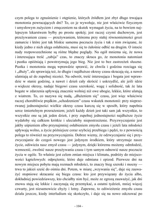 czym polega to zgnuśnienie i otępienie, których źródłem jest zbyt długo trwająca
monotonia powracających dni? To, co je wywołuje, nie jest właściwie fizycznym
i umysłowym zużyciem i zmęczeniem na skutek wymagań życia, na to bowiem naj-
lepszym lekarstwem byłby po prostu spokój; jest raczej czymś duchowym, jest
przeżywaniem czasu — przeżywaniem, któremu przy stałej równomierności grozi
zamarcie i które jest tak bliskie samemu poczuciu życia i tak z nim związane, że
kiedy jedno z nich ulega osłabieniu, musi się to żałośnie odbić na drugim. O istocie
nudy rozpowszechnione są różne błędne poglądy. Na ogół mniema się, że nowa
i interesująca treść „zabija” czas, to znaczy skraca go, że monotonia natomiast
i pustka opóźniają i powstrzymują jego bieg. Nie jest to bez zastrzeżeń słuszne.
Pustka i monotonia mogą wprawdzie sprawić, że chwila i godzina rozciąga się
i „dłuży”, ale sprawiają też, że długie i najdłuższe okresy czasu skracają się, a nawet
ulatniają aż do zupełnej nicości. Na odwrót, treść interesująca i bogata jest wpraw-
dzie w stanie godzinę, a nawet i dzień cały skrócić i uskrzydlić, ale jeśli idzie
o większe okresy, nadaje biegowi czasu szerokość, wagę i solidność, tak że lata
bogate w zdarzenia upływają znacznie wolniej niż owe ubogie, lekkie, które ulatują
z wiatrem. To, co nazywa się nudą, „dłużeniem się” czasu, jest więc właściwie
raczej chorobliwie prędkim „schodzeniem” czasu wskutek monotonii: przy nieprze-
rwanej jednostajności wielkie okresy czasu kurczą się w sposób, który napełnia
serce śmiertelnym przerażeniem; jeżeli każdy dzień jest taki sam jak wszystkie, to
wszystkie one są jak jeden dzień, i przy zupełnej jednostajności najdłuższe życie
wydałoby się całkiem krótkie i uleciałoby niepostrzeżenie. Przyzwyczajenie jest
jakby uśpieniem albo przynajmniej osłabieniem zmysłu czasu i jeżeli lata młodości
upływają wolno, a życie późniejsze coraz szybciej przebiega i pędzi, to z pewnością
polega to również na przyzwyczajeniu. Dobrze wiemy, że odzwyczajanie się i przy-
zwyczajanie do czegoś nowego jest jedynym środkiem, który utrzymuje nasze
życie, odświeża nasz zmysł czasu — jedynym, dzięki któremu możemy odmłodzić,
wzmocnić, zwolnić nasze przeżywania czasu i tym samym odnowić nasze poczucie
życia w ogóle. To właśnie jest celem zmian miejsca i klimatu, podróży do miejsco-
wości kąpielowych: odprężenie, które daje odmiana i epizod. Pierwsze dni na
nowym miejscu pobytu mają rozmach młodości, to znaczy bieg szeroki i mocny —
trwa to jakieś sześć do ośmiu dni. Potem, w miarę „wzywania się”, daje się zauwa-
żyć stopniowe skracanie się biegu czasu: kto jest przywiązany do życia albo,
dokładniej powiedziawszy, kto chciałby nim być, może ze zgrozą zauważyć, jak dni
znowu stają się lekkie i zaczynają się przemykać, a ostatni tydzień, mniej więcej
czwarty, jest niesamowicie chyży i lotny. Zapewne, to odświeżenie zmysłu czasu
działa jeszcze, kiedy interludium się skończyło, i daje się na nowo odczuwać po
- 104 -
 