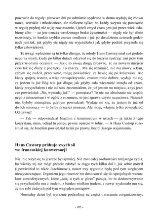 powrocie do reguły: pierwsze dni po odmianie spędzone w domu wydają się znowu
nowe, szerokie i młodzieńcze, ale nieliczne tylko; bo każdy wzywa się ponownie
w regułę prędzej niż w jej zawieszenie, i jeżeli zmysł czasu jest już przez wiek osła-
biony albo — co jest oznaką wrodzonego braku żywotności — nigdy nie był silnie
rozwinięty, to bardzo szybko znowu omdlewa i już po dwudziestu czterech godzi-
nach jest tak, jak gdyby się nigdy nie wyjeżdżało i jak gdyby podróż przyśniła się
tylko człowiekowi.
Te uwagi wplecione są tu tylko dlatego, że młody Hans Castorp miał coś podob-
nego na myśli, kiedy po kilku dniach odezwał się do kuzyna (patrząc nań przy tym
przekrwionymi oczami): — Jakie to swoją drogą zabawne, że na nowym miejscu
czas tak się dłuży z początku. To znaczy... Ma się rozumieć, nie ma mowy o tym,
żebym się nudził, przeciwnie, mogę powiedzieć, że bawię się po królewsku. Ale
kiedy spojrzę wstecz, a więc retrospektywnie, zrozum mnie dobrze, wydaje mi się,
że jestem tu już Bóg wie jak długo; jak gdyby cała wieczność minęła od czasu,
kiedy przyjechałem i nie od razu zrozumiałem, że już jestem na miejscu, a tyś jesz-
cze powiedział: „No, wysiadaj już!” — pamiętasz? To nie ma absolutnie nic wspól-
nego z mierzeniem i w ogóle z rozumem, to jest sprawa czysto uczuciowa. Natural-
nie, byłoby niemądrze, gdybym powiedział: Wydaje mi się, że jestem tu już od
dwóch miesięcy — to byłby przecież nonsens. Ale mogę właśnie tylko powiedzieć:
Od dawna!
— Tak — odpowiedział Joachim z termometrem w ustach — ja także z tego
korzystam, mam, odkąd tu jesteś, pewne oparcie w tobie. — A Hans Castorp roze-
śmiał się, że Joachim powiedział to tak po prostu, bez bliższego wyjaśnienia.
Hans Castorp próbuje swych sił
we francuskiej konwersacji
Nie, nie wżył się tu jeszcze bynajmniej. Nie znał całej osobowości tutejszego życia,
bo wiedzy tej nie mógł przecie zdobyć w ciągu tych kilku dni i, jak sobie mówił
(i powiedział to także Joachimowi), nawet trzy tygodnie będą pod tym względem
niewystarczające. Organizm jego również nie dostosował się do specjalnych warun-
ków atmosferycznych, które „tutaj u tych w górze” panują, bo to dostosowywanie
się przychodziło mu z trudem, z bardzo wielkim trudem, a nawet wydawało mu się,
że nie robi żadnych pod tym względem postępów.
Normalny dzień był wyraźnie podzielony na części i starannie zorganizowany;
- 105 -
 