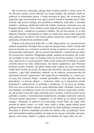 Był to pierwszy umierający, jakiego Hans Castorp widział w swoim życiu, bo
nie był przy śmierci swych rodziców ani swego dziadka. Jak dostojnie leżała na
poduszce ta młodzieńcza głowa, z brodą sterczącą do góry! Jak wymowne było
spojrzenie jego rozszerzonych oczu, gdy je powoli zwrócił w kierunku drzwi! Hans
Castorp, cały jeszcze przejęty tym przelotnym widokiem, szedł dalej w kierunku
schodów i niechcący spróbował zrobić tak wielkie, wymowne i powolne oczy, jak
konający młodzieniec. Tymi właśnie oczami spojrzał na panią, która wyszła za nim
z jakichś drzwi i minęła go na podeście schodów. Nie od razu poznał, że to była
Madame Chauchat. Uśmiechnęła się lekko na widok miny, którą zrobił, poprawiła
ręką warkocze w tyle głowy i bez szmeru, płynąc elastycznie z głową lekko w przód
pochyloną, szła przed nim schodami na dół.
Podczas tych pierwszych kilku dni, a i dość długo potem, nie zawierał prawie
żadnych znajomości. Porządek dnia na ogół nie sprzyjał temu, a Hans Castorp lubił
przecież trzymać się w rezerwie; uważał się zresztą za gościa tu w górze i za „bez-
interesownego obserwatora”, jak się wyraził radca Behrens, i wystarczało mu zupeł-
nie towarzystwo Joachima. Pielęgniarka jednak, spotkana na korytarzu, tak wyraź-
nie wyciągała za nimi szyję, że Joachim, który już wcześniej czasami z nią rozma-
wiał, zapoznał ją ze swym kuzynem. Miała wciąż sznureczek od binokli za uchem
i mówiła tonem nie tylko afektowanym, ale wprost zgnębionym; przy bliższym
poznaniu czyniła wrażenie, jak gdyby tortura nudy zmąciła jej umysł. Niezwykle
trudno było uwolnić się od niej, bo okazywała chorobliwy lęk przed zakończeniem
rozmowy, i gdy tylko młodzieńcy zabierali się do odejścia, przytrzymywała ich
spiesznymi słowami, spojrzeniem i tak rozpaczliwym uśmiechem, że z litości jesz-
cze przy niej zostawali. Długo i szeroko opowiadała o swym ojczulku, który był
prawnikiem, i o kuzynie lekarzu — widocznie, ażeby się w korzystnym świetle
przedstawić i zaakcentować, że pochodzi z inteligencji. Co się tyczy jej chorego,
który leży tam za drzwiami, jest on synem fabrykanta lalek z Koburga i nazywa się
Fritz Rotbein; od niedawna rzuciło mu się na kiszki. Panowie mogą sobie wyobra-
zić, jak przykre to jest dla całego otoczenia; jest to przykre, zwłaszcza jeżeli się już
pochodzi z rodziny z wykształceniem akademickim i posiada wrażliwość właściwą
wyższym klasom społecznym. A najgorsze, że nie można go na chwilę zostawić
samego... Niedawno, co panowie na to powiedzą, wyszła tylko, aby kupić sobie
proszku do zębów, wraca i co widzi: chory siedzi w łóżku, zajada salami, kawał
grubego razowego chleba i ogórek, a przed nim stoi kufel ciężkiego ciemnego piwa!
Wszystkie te domowe smakołyki przysłała mu rodzina, żeby się pokrzepił. Naza-
jutrz był naturalnie bardziej podobny do trupa niż do żywego człowieka; sam przy-
śpiesza swój koniec. Będzie to jednak wyzwoleniem dla niego tylko, bo ona —
- 107 -
 