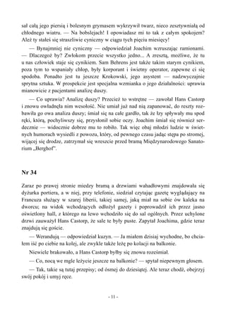 sał całą jego piersią i bolesnym grymasem wykrzywił twarz, nieco zesztywniałą od
chłodnego wiatru. — Na bobslejach! I opowiadasz mi to tak z całym spokojem?
Ależ ty stałeś się straszliwie cyniczny w ciągu tych pięciu miesięcy!
— Bynajmniej nie cyniczny — odpowiedział Joachim wzruszając ramionami.
— Dlaczegoż by? Zwłokom przecie wszystko jedno... A zresztą, możliwe, że tu
u nas człowiek staje się cynikiem. Sam Behrens jest także takim starym cynikiem,
poza tym to wspaniały chłop, były korporant i świetny operator, zapewne ci się
spodoba. Ponadto jest tu jeszcze Krokowski, jego asystent — nadzwyczajnie
sprytna sztuka. W prospekcie jest specjalna wzmianka o jego działalności: uprawia
mianowicie z pacjentami analizę duszy.
— Co uprawia? Analizę duszy? Przecież to wstrętne — zawołał Hans Castorp
i znowu owładnęła nim wesołość. Nie umiał już nad nią zapanować, do reszty roz-
bawiła go owa analiza duszy; śmiał się na całe gardło, tak że łzy spływały mu spod
ręki, którą, pochyliwszy się, przysłonił sobie oczy. Joachim śmiał się również ser-
decznie — widocznie dobrze mu to robiło. Tak więc obaj młodzi ludzie w świet-
nych humorach wysiedli z powozu, który, od pewnego czasu jadąc stępa po stromej,
wijącej się drodze, zatrzymał się wreszcie przed bramą Międzynarodowego Sanato-
rium „Berghof”.
Nr 34
Zaraz po prawej stronie miedzy bramą a drzwiami wahadłowymi znajdowała się
dyżurka portiera, a w niej, przy telefonie, siedział czytając gazetę wyglądający na
Francuza służący w szarej liberii, takiej samej, jaką miał na sobie ów kaleka na
dworcu; na widok wchodzących odłożył gazety i poprowadził ich przez jasno
oświetlony hall, z którego na lewo wchodziło się do sal ogólnych. Przez uchylone
drzwi zauważył Hans Castorp, że sale te były puste. Zapytał Joachima, gdzie teraz
znajdują się goście.
— Werandują — odpowiedział kuzyn. — Ja miałem dzisiaj wychodne, bo chcia-
łem iść po ciebie na kolej, ale zwykle także leżę po kolacji na balkonie.
Niewiele brakowało, a Hans Castorp byłby się znowu roześmiał.
— Co, nocą we mgle leżycie jeszcze na balkonie? — spytał niepewnym głosem.
— Tak, takie są tutaj przepisy; od ósmej do dziesiątej. Ale teraz chodź, obejrzyj
swój pokój i umyj ręce.
- 11 -
 