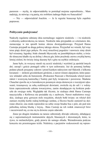 pastorem — myślę, że odpowiadałoby to poniekąd mojemu usposobieniu... Mam
nadzieję, że mówiąc z tą panią, nie zrobiłem żadnego błędu we francuskim?
— Nie — odpowiedział Joachim. — Je le regrette beaucoup było zupełnie
poprawne.
Politycznie podejrzana!
Nadeszły regularne odmiany dnia normalnego: najpierw niedziela — i to niedziela
z orkiestrą uzdrowiskową na tarasie. Niedziela taka przypadała co czternaście dni,
zaznaczając w ten sposób koniec okresu dwutygodniowego. Przyjazd Hansa
Castorpa przypadł na drugą połowę takiego okresu. Przyjechał we wtorek, był więc
teraz piąty dzień jego pobytu. Po owej straszliwej pogodzie i nawrocie zimy dzień
był wiosenny, łagodny; białe chmurki błyszczały na jasnobłękitnym niebie, a świa-
tło słoneczne kładło się na dolinę i zbocza gór, które przybrały znowu zwykłą barwę
letniej zieleni, bo świeży śnieg skazany był z góry na szybkie zniknięcie.
Jasne było, że wszyscy starali się uczcić niedzielę i wyróżnić ją spośród innych
dni; zarząd i goście pomagali sobie w tym usiłowaniu. Już do porannej herbaty
podano placek posypany cukrem i przed każdym nakryciem stał flakonik z kilkoma
kwiatami — dzikimi gwoździkami górskimi, a nawet różami alpejskimi, które pano-
wie wkładali sobie do butonierek. (Prokurator Paravant z Dortmundu włożył nawet
żakiet i wzorzystą kamizelkę.) Toalety pań były świąteczne i powiewne. Madame
Chauchat zjawiła się w koronkowym porannym stroju domowym z rozciętymi ręka-
wami; trzasnąwszy za sobą oszklonymi drzwiami, zwróciła się do sali i z wdzię-
kiem zaprezentowała całemu towarzystwu, zanim skradającym się krokiem pode-
szła do swojego stołu. Wyglądała tak ślicznie, że siedząca obok Hansa Castorpa
nauczycielka z Królewca nie posiadała się z zachwytu. Nawet małżeństwo rosyj-
skie, siedzące przy gorszym stole rosyjskim, złożyło hołd świętu: on włożył dziś
zamiast zwykłej kurtki rodzaj krótkiego surduta, a filcowe buciki zamienił na skó-
rzane obuwie; ona miała wprawdzie na sobie swoje brudne boa z piór, ale pod nim
jedwabną zieloną bluzkę z kryzą... Hans Castorp na ich widok zmarszczył brwi
i zaczerwienił się, co mu się tu dziwnie często zdarzało.
Zaraz po drugim śniadaniu na tarasie zabrzmiały dźwięki orkiestry, składającej
się z najrozmaitszych instrumentów dętych, blaszanych i drewnianych, które, to
żywo, to melancholijnie, grały prawie do samego obiadu. Werandowania podczas
koncertu nie przestrzegano ściśle. Niektórzy z pacjentów rozkoszowali się wpraw-
- 110 -
 