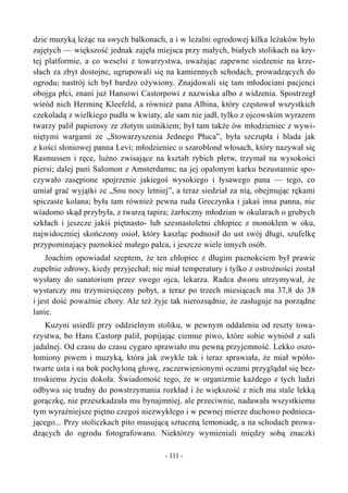 dzie muzyką leżąc na swych balkonach, a i w leżalni ogrodowej kilka leżaków było
zajętych — większość jednak zajęła miejsca przy małych, białych stolikach na kry-
tej platformie, a co weselsi z towarzystwa, uważając zapewne siedzenie na krze-
słach za zbyt dostojne, ugrupowali się na kamiennych schodach, prowadzących do
ogrodu; nastrój ich był bardzo ożywiony. Znajdowali się tam młodociani pacjenci
obojga płci, znani już Hansowi Castorpowi z nazwiska albo z widzenia. Spostrzegł
wśród nich Herminę Kleefeld, a również pana Albina, który częstował wszystkich
czekoladą z wielkiego pudła w kwiaty, ale sam nie jadł, tylko z ojcowskim wyrazem
twarzy palił papierosy ze złotym ustnikiem; był tam także ów młodzieniec z wywi-
niętymi wargami ze „Stowarzyszenia Jednego Płuca”, była szczupła i blada jak
z kości słoniowej panna Levi; młodzieniec o szaroblond włosach, który nazywał się
Rasmussen i ręce, luźno zwisające na kształt rybich płetw, trzymał na wysokości
piersi; dalej pani Salomon z Amsterdamu; na jej opalonym karku bezustannie spo-
czywało zasępione spojrzenie jakiegoś wysokiego i łysawego pana — tego, co
umiał grać wyjątki ze „Snu nocy letniej”, a teraz siedział za nią, obejmując rękami
spiczaste kolana; była tam również pewna ruda Greczynka i jakaś inna panna, nie
wiadomo skąd przybyła, z twarzą tapira; żarłoczny młodzian w okularach o grubych
szkłach i jeszcze jakiś piętnasto- lub szesnastoletni chłopiec z monoklem w oku,
najwidoczniej skończony osioł, który kaszląc podnosił do ust swój długi, szufelkę
przypominający paznokieć małego palca, i jeszcze wiele innych osób.
Joachim opowiadał szeptem, że ten chłopiec z długim paznokciem był prawie
zupełnie zdrowy, kiedy przyjechał; nie miał temperatury i tylko z ostrożności został
wysłany do sanatorium przez swego ojca, lekarza. Radca dworu utrzymywał, że
wystarczy mu trzymiesięczny pobyt, a teraz po trzech miesiącach ma 37,8 do 38
i jest dość poważnie chory. Ale też żyje tak nierozsądnie, że zasługuje na porządne
lanie.
Kuzyni usiedli przy oddzielnym stoliku, w pewnym oddaleniu od reszty towa-
rzystwa, bo Hans Castorp palił, popijając ciemne piwo, które sobie wyniósł z sali
jadalnej. Od czasu do czasu cygaro sprawiało mu pewną przyjemność. Lekko oszo-
łomiony piwem i muzyką, która jak zwykle tak i teraz sprawiała, że miał wpóło-
twarte usta i na bok pochyloną głowę, zaczerwienionymi oczami przyglądał się bez-
troskiemu życiu dokoła. Świadomość tego, że w organizmie każdego z tych ludzi
odbywa się trudny do powstrzymania rozkład i że większość z nich ma stale lekką
gorączkę, nie przeszkadzała mu bynajmniej, ale przeciwnie, nadawała wszystkiemu
tym wyraźniejsze piętno czegoś niezwykłego i w pewnej mierze duchowo podnieca-
jącego... Przy stoliczkach pito musującą sztuczną lemoniadę, a na schodach prowa-
dzących do ogrodu fotografowano. Niektórzy wymieniali między sobą znaczki
- 111 -
 