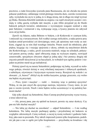 pocztowe, a ruda Greczynka rysowała pana Rasmussena, ale nie chciała mu potem
pokazać podobizny; odsłaniając wśród głośnego śmiechu duże, szeroko rozstawione
zęby, wymykała mu się to w jedną, to w drugą stronę, tak że długo nie mógł wyrwać
jej bloku. Hermina Kleefeld siedziała na stopniu z na wpół otwartymi oczami i zwi-
niętą w rolkę gazetą wybijała takt muzyki, a pan Albin przypinał jej do bluzki
bukiecik polnych kwiatów; młodzieniec z wywiniętymi wargami siedział u stóp
pani Salomon i rozmawiał z nią, wykręcając szyję, a łysawy pianista nie odrywał
oczu od jej karku.
Zjawili się lekarze, radca Behrens w białym, a dr Krokowski w czarnym kitlu,
i zmieszali się z towarzystwem. Szli wzdłuż szeregu stoliczków, a radca prawie przy
każdym umiał powiedzieć coś dowcipnego, toteż, jak spieniony nurt wody za stat-
kiem, ciągnął się za nim ślad wesołego śmiechu. Potem zeszli do młodzieży; płeć
piękna, krygując się i rzucając spojrzenia z ukosa, zebrała się natychmiast dokoła
dra Krokowskiego, a radca, gwoli uczczenia niedzieli, stojąc na schodach, pokazy-
wał panom pewną sztukę: oparł olbrzymią stopę na wyższym stopniu, rozwiązał
sznurowadło, specjalnym chwytem złapał je jedną ręką i bez pomocy drugiej tak
zręcznie potrafił skrzyżować je na haczykach, że wzbudził tym ogólny podziw i nie-
jeden na próżno starał się go naśladować.
Później zjawił się na tarasie Settembrini; podpierając się laską, wyszedł ze stoło-
wego pokoju, również dzisiaj w swej włochatej marynarce i żółtawych spodniach,
z subtelnym, ożywionym i krytycznym wyrazem twarzy. Rozejrzał się wokoło i ze
słowami: „A, brawo!” zbliżył się do stolika kuzynów, pytając grzecznie, czy wolno
mu będzie się przysiąść.
— Piwo, tytoń i muzyka! — rzekł. — Jesteśmy więc w pańskiej ojczyźnie!
Widzę, że ma pan zmysł dla ojczystego nastroju, inżynierze. Cieszy mnie, że jest
pan w swoim żywiole. Niech i mnie będzie wolno uczestniczyć w tej pańskiej har-
monii ducha!
Gdy tylko ukazał się Settembrini, Hans Castorp przybrał poważny wyraz twarzy,
a teraz odezwał się:
— Ale, proszę pana, pan się spóźnił na koncert, pewnie się zaraz skończy. Czy
pan nie lubi słuchać muzyki?
— Nie lubię jej słuchać na zawołanie! — odparł Settembrini. — I nie według
kalendarza. Nie lubię muzyki pachnącej apteką i przydzielanej mi łaskawie ze
względów zdrowotnych. Cenię wolność, a raczej tę resztę wolności i godności ludz-
kiej, jaka nam tu pozostała. Przy takich imprezach jestem tylko hospitantem, podob-
nie jak pan u nas w ogóle jest tylko hospitantem — przychodzę na kwadrans i idę
- 112 -
 