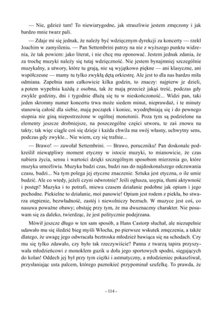 — Nie, gdzież tam! To niewiarygodne, jak straszliwie jestem zmęczony i jak
bardzo mnie twarz pali.
— Zdaje mi się jednak, że należy być wdzięcznym dyrekcji za koncerty — rzekł
Joachim w zamyśleniu. — Pan Settembrini patrzy na nie z wyższego punktu widze-
nia, że tak powiem: jako literat, i nie chcę mu oponować. Jestem jednak zdania, że
za trochę muzyki należy się tutaj wdzięczność. Nie jestem bynajmniej szczególnie
muzykalny, a utwory, które tu grają, nie są wyjątkowo piękne — ani klasyczne, ani
współczesne — mamy tu tylko zwykłą dętą orkiestrę. Ale jest to dla nas bardzo miła
odmiana. Zapełnia nam całkowicie kilka godzin, to znaczy: najpierw je dzieli,
a potem wypełnia każdą z osobna, tak że mają przecież jakąś treść, podczas gdy
zwykle godziny, dni i tygodnie dłużą się tu w nieskończoność... Widzi pan, taki
jeden skromny numer koncertu trwa może siedem minut, nieprawdaż, i te minuty
stanowią całość dla siebie, mają początek i koniec, wyodrębniają się i do pewnego
stopnia nie giną niepostrzeżone w ogólnej monotonii. Poza tym są podzielone na
elementy jeszcze drobniejsze, na poszczególne części utworu, te zaś znowu na
takty; tak więc ciągle coś się dzieje i każda chwila ma swój własny, uchwytny sens,
podczas gdy zwykle... Nie wiem, czy się trafnie...
— Brawo! — zawołał Settembrini. — Brawo, poruczniku! Pan doskonale pod-
kreślił niewątpliwy moment etyczny w istocie muzyki, to mianowicie, że czas
nabiera życia, sensu i wartości dzięki szczególnym sposobom mierzenia go, które
muzyka umożliwia. Muzyka budzi czas, budzi nas do najdoskonalszego odczuwania
czasu, budzi... Na tym polega jej etyczne znaczenie. Sztuka jest etyczna, o ile umie
budzić. Ale co wtedy, jeżeli czyni odwrotnie? Jeśli ogłusza, usypia, tłumi aktywność
i postęp? Muzyka i to potrafi, miewa czasem działanie podobne jak opium i jego
pochodne. Piekielne to działanie, moi panowie! Opium jest rodem z piekła, bo stwa-
rza otępienie, bezwładność, zastój i niewolniczy bezruch. W muzyce jest coś, co
nasuwa poważne obawy; obstaję przy tym, że ma dwuznaczny charakter. Nie posu-
wam się za daleko, twierdząc, że jest politycznie podejrzana.
Mówił jeszcze długo w ten sam sposób, a Hans Castorp słuchał, ale niezupełnie
udawało mu się śledzić bieg myśli Włocha, po pierwsze wskutek zmęczenia, a także
dlatego, że uwagę jego odwracała beztroska młodzież bawiąca się na schodach. Czy
mu się tylko zdawało, czy było tak rzeczywiście? Panna z twarzą tapira przyszy-
wała młodzieńcowi z monoklem guzik u dołu jego sportowych spodni, sięgających
do kolan! Oddech jej był przy tym ciężki i astmatyczny, a młodzieniec pokaszliwał,
przysłaniając usta palcem, którego paznokieć przypominał szufelkę. To prawda, że
- 114 -
 