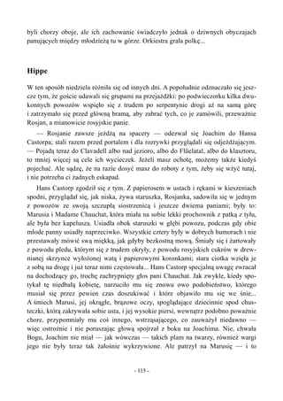 byli chorzy oboje, ale ich zachowanie świadczyło jednak o dziwnych obyczajach
panujących między młodzieżą tu w górze. Orkiestra grała polkę...
Hippe
W ten sposób niedziela różniła się od innych dni. A popołudnie odznaczało się jesz-
cze tym, że goście udawali się grupami na przejażdżki: po podwieczorku kilka dwu-
konnych powozów wspięło się z trudem po serpentynie drogi aż na samą górę
i zatrzymało się przed główną bramą, aby zabrać tych, co je zamówili, przeważnie
Rosjan, a mianowicie rosyjskie panie.
— Rosjanie zawsze jeżdżą na spacery — odezwał się Joachim do Hansa
Castorpa; stali razem przed portalem i dla rozrywki przyglądali się odjeżdżającym.
— Pojadą teraz do Clavadell albo nad jezioro, albo do Flüelatal, albo do klasztoru,
to mniej więcej są cele ich wycieczek. Jeżeli masz ochotę, możemy także kiedyś
pojechać. Ale sądzę, że na razie dosyć masz do roboty z tym, żeby się wżyć tutaj,
i nie potrzeba ci żadnych eskapad.
Hans Castorp zgodził się z tym. Z papierosem w ustach i rękami w kieszeniach
spodni, przyglądał się, jak niska, żywa staruszka, Rosjanka, sadowiła się w jednym
z powozów ze swoją szczupłą siostrzenicą i jeszcze dwiema paniami; były to:
Marusia i Madame Chauchat, która miała na sobie lekki prochownik z patką z tyłu,
ale była bez kapelusza. Usiadła obok staruszki w głębi powozu, podczas gdy obie
młode panny usiadły naprzeciwko. Wszystkie cztery były w dobrych humorach i nie
przestawały mówić swą miękką, jak gdyby bezkostną mową. Śmiały się i żartowały
z powodu pledu, którym się z trudem okryły, z powodu rosyjskich cukrów w drew-
nianej skrzynce wyłożonej watą i papierowymi koronkami; stara ciotka wzięła je
z sobą na drogę i już teraz nimi częstowała... Hans Castorp specjalną uwagę zwracał
na dochodzący go, trochę zachrypnięty głos pani Chauchat. Jak zwykle, kiedy spo-
tykał tę niedbałą kobietę, narzuciło mu się znowu owo podobieństwo, którego
musiał się przez pewien czas doszukiwać i które objawiło mu się we śnie...
A śmiech Marusi, jej okrągłe, brązowe oczy, spoglądające dziecinnie spod chus-
teczki, którą zakrywała sobie usta, i jej wysokie piersi, wewnątrz podobno poważnie
chore, przypomniały mu coś innego, wstrząsającego, co zauważył niedawno —
więc ostrożnie i nie poruszając głową spojrzał z boku na Joachima. Nie, chwała
Bogu, Joachim nie miał — jak wówczas — takich plam na twarzy, również wargi
jego nie były teraz tak żałośnie wykrzywione. Ale patrzył na Marusię — i to
- 115 -
 