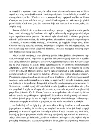 w pozycji i z wyrazem oczu, których żadną miarą nie można było nazwać wojsko-
wymi; wyrażały raczej taki smętek i takie zapamiętanie, że musiało się je uważać za
niewątpliwie cywilne. Wkrótce zresztą otrząsnął się i spojrzał szybko na Hansa
Castorpa, tak że ten zaledwie zdążył odwrócić od niego oczy i skierować je gdzieś
przed siebie. Czuł przy tym, jak serce mu bije bez powodu i na własną rękę, jak
zwykle tutaj.
Reszta niedzieli nie przyniosła nic nadzwyczajnego, z wyjątkiem może posił-
ków, które, nie mogąc być obfitsze niż zwykle, odznaczały się przynajmniej więk-
szym wyrafinowaniem potraw. (Na obiad było chaud-froid z drobiu, przybrane
rakami i połówkami wisien, do lodów podano pâtisserie w koszyczkach plecionych
z karmelu, a potem świeże ananasy). Wieczorem, po wypiciu swego piwa, Hans
Castorp czuł się bardziej znużony, zziębnięty i ociężały niż dni poprzednich; już
koło dziewiątej powiedział kuzynowi dobranoc, spiesznie naciągnął pierzynę aż po
sam podbródek i zasnął jak zabity.
Ale już dzień następny, a więc pierwszy poniedziałek, jaki nasz hospitant tu spę-
dził, dostarczył nowej, regularnie co pewien czas powracającej odmiany w rozkła-
dzie dnia; mianowicie jednego z odczytów, wygłaszanych przez dra Krokowskiego
raz na dwa tygodnie w jadalni przed zgromadzonymi w komplecie mieszkańcami
„Berghofu”, którzy byli pełnoletni, znali język niemiecki i nie patrzyli na księżą
oborę. Była to, jak Hansowi mówił kuzyn, seria związanych z sobą prelekcji, kurs
popularnonaukowy pod ogólnym tytułem: „Miłość jako potęga chorobotwórcza”.
Pouczająca pogadanka odbywała się po drugim śniadaniu i, jak również powiedział
Joachim, było niedopuszczalne, a w każdym razie bardzo niemile widziane, jeżeli
nie brało się w tym udziału; dlatego też uchodziło za zdumiewającą zuchwałość, że
Settembrini, chociaż lepiej niż ktokolwiek władał językiem niemieckim, nie tylko
nie przychodził nigdy na odczyty, ale ponadto wypowiadał się o nich w najbardziej
pogardliwej formie. Co do Hansa Castorpa, to natychmiast zdecydował się iść na
odczyt, przede wszystkim przez uprzejmość, lecz także z nie ukrywanej ciekawości.
Przedtem jednak przyszło mu na myśl coś zupełnie niewłaściwego i fałszywego:
żeby na własną rękę zrobić dłuższy spacer, co mu wcale a wcale nie posłużyło.
— Posłuchaj no! — były jego pierwsze słowa, kiedy Joachim wszedł rano do
jego pokoju. — Widzę, że tak dłużej ze mną być nie może. Mam już dosyć pozycji
poziomej — przecie z tego krew ścina się w żyłach. Z tobą rzecz ma się, naturalnie,
inaczej, ty jesteś pacjentem, ciebie nie chcę bynajmniej sprowadzać na manowce.
Ale ja chcę zaraz po śniadaniu, jeżeli nie weźmiesz mi tego za złe, wybrać się na
porządną przechadzkę, tak na parę godzin w świat, gdzie oczy poniosą. Wsunę do
- 116 -
 