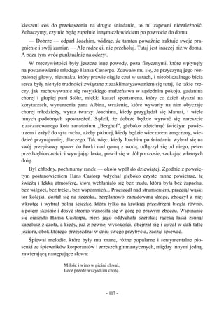 kieszeni coś do przekąszenia na drugie śniadanie, to mi zapewni niezależność.
Zobaczymy, czy nie będę zupełnie innym człowiekiem po powrocie do domu.
— Dobrze — odparł Joachim, widząc, że tamten poważnie traktuje swoje pra-
gnienie i swój zamiar. — Ale radzę ci, nie przeholuj. Tutaj jest inaczej niż w domu.
A poza tym wróć punktualnie na odczyt.
W rzeczywistości były jeszcze inne powody, poza fizycznymi, które wpłynęły
na postanowienie młodego Hansa Castorpa. Zdawało mu się, że przyczyną jego roz-
palonej głowy, niesmaku, który prawie ciągle czuł w ustach, i nieobliczalnego bicia
serca były nie tyle trudności związane z zaaklimatyzowaniem się tutaj, ile takie rze-
czy, jak zachowywanie się rosyjskiego małżeństwa w sąsiednim pokoju, gadanina
chorej i głupiej pani Stöhr, miękki kaszel sportsmena, który co dzień słyszał na
korytarzach, wynurzenia pana Albina, wrażenie, które wywarły na nim obyczaje
chorej młodzieży, wyraz twarzy Joachima, kiedy przyglądał się Marusi, i wiele
innych podobnych spostrzeżeń. Sądził, że dobrze będzie wyrwać się nareszcie
z zaczarowanego koła sanatorium „Berghof”, głęboko odetchnąć świeżym powie-
trzem i zażyć do syta ruchu, ażeby później, kiedy będzie wieczorem zmęczony, wie-
dzieć przynajmniej, dlaczego. Tak więc, kiedy Joachim po śniadaniu wybrał się na
swój przepisowy spacer do ławki nad rynną z wodą, odłączył się od niego, pełen
przedsiębiorczości, i wywijając laską, puścił się w dół po szosie, szukając własnych
dróg.
Był chłodny, pochmurny ranek — około wpół do dziewiątej. Zgodnie z powzię-
tym postanowieniem Hans Castorp wdychał głęboko czyste ranne powietrze, tę
świeżą i lekką atmosferę, którą wchłaniało się bez trudu, która była bez zapachu,
bez wilgoci, bez treści, bez wspomnień... Przeszedł nad strumieniem, przeciął wąski
tor kolejki, dostał się na szeroką, bezplanowo zabudowaną drogę, zboczył z niej
wkrótce i wybrał polną ścieżkę, która tylko na krótkiej przestrzeni biegła równo,
a potem skośnie i dosyć stromo wznosiła się w górę po prawym zboczu. Wspinanie
się cieszyło Hansa Castorpa, pierś jego oddychała szeroko; rączką laski zsunął
kapelusz z czoła, a kiedy, już z pewnej wysokości, obejrzał się i ujrzał w dali taflę
jeziora, obok którego przejeżdżał w dniu swego przybycia, zaczął śpiewać.
Śpiewał melodie, które były mu znane, różne popularne i sentymentalne pio-
senki ze śpiewników korporantów i zrzeszeń gimnastycznych, między innymi jedną,
zawierającą następujące słowa:
Miłość i wino w pieśni chwal,
Lecz przede wszystkim cnotę.
- 117 -
 