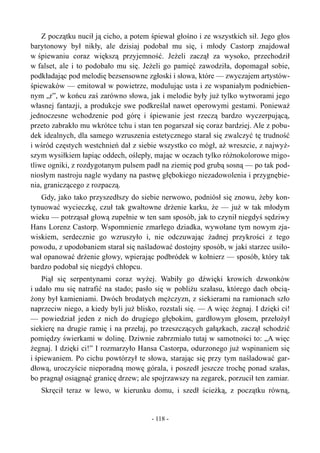 Z początku nucił ją cicho, a potem śpiewał głośno i ze wszystkich sił. Jego głos
barytonowy był nikły, ale dzisiaj podobał mu się, i młody Castorp znajdował
w śpiewaniu coraz większą przyjemność. Jeżeli zaczął za wysoko, przechodził
w falset, ale i to podobało mu się. Jeżeli go pamięć zawodziła, dopomagał sobie,
podkładając pod melodię bezsensowne zgłoski i słowa, które — zwyczajem artystów-
śpiewaków — emitował w powietrze, modulując usta i ze wspaniałym podniebien-
nym „r”, w końcu zaś zarówno słowa, jak i melodie były już tylko wytworami jego
własnej fantazji, a produkcje swe podkreślał nawet operowymi gestami. Ponieważ
jednoczesne wchodzenie pod górę i śpiewanie jest rzeczą bardzo wyczerpującą,
przeto zabrakło mu wkrótce tchu i stan ten pogarszał się coraz bardziej. Ale z pobu-
dek idealnych, dla samego wzruszenia estetycznego starał się zwalczyć tę trudność
i wśród częstych westchnień dał z siebie wszystko co mógł, aż wreszcie, z najwyż-
szym wysiłkiem łapiąc oddech, oślepły, mając w oczach tylko różnokolorowe migo-
tliwe ogniki, z rozdygotanym pulsem padł na ziemię pod grubą sosną — po tak pod-
niosłym nastroju nagle wydany na pastwę głębokiego niezadowolenia i przygnębie-
nia, graniczącego z rozpaczą.
Gdy, jako tako przyszedłszy do siebie nerwowo, podniósł się znowu, żeby kon-
tynuować wycieczkę, czuł tak gwałtowne drżenie karku, że — już w tak młodym
wieku — potrząsał głową zupełnie w ten sam sposób, jak to czynił niegdyś sędziwy
Hans Lorenz Castorp. Wspomnienie zmarłego dziadka, wywołane tym nowym zja-
wiskiem, serdecznie go wzruszyło i, nie odczuwając żadnej przykrości z tego
powodu, z upodobaniem starał się naśladować dostojny sposób, w jaki starzec usiło-
wał opanować drżenie głowy, wpierając podbródek w kołnierz — sposób, który tak
bardzo podobał się niegdyś chłopcu.
Piął się serpentynami coraz wyżej. Wabiły go dźwięki krowich dzwonków
i udało mu się natrafić na stado; pasło się w pobliżu szałasu, którego dach obcią-
żony był kamieniami. Dwóch brodatych mężczyzn, z siekierami na ramionach szło
naprzeciw niego, a kiedy byli już blisko, rozstali się. — A więc żegnaj. I dzięki ci!
— powiedział jeden z nich do drugiego głębokim, gardłowym głosem, przełożył
siekierę na drugie ramię i na przełaj, po trzeszczących gałązkach, zaczął schodzić
pomiędzy świerkami w dolinę. Dziwnie zabrzmiało tutaj w samotności to: „A więc
żegnaj. I dzięki ci!” I rozmarzyło Hansa Castorpa, odurzonego już wspinaniem się
i śpiewaniem. Po cichu powtórzył te słowa, starając się przy tym naśladować gar-
dłową, uroczyście nieporadną mowę górala, i poszedł jeszcze trochę ponad szałas,
bo pragnął osiągnąć granicę drzew; ale spojrzawszy na zegarek, porzucił ten zamiar.
Skręcił teraz w lewo, w kierunku domu, i szedł ścieżką, z początku równą,
- 118 -
 