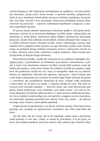 a potem biegnącą w dół. Ogarnął go wysokopienny las szpilkowy i, krocząc pomię-
dzy drzewami, zaczął nawet znowu trochę, co prawda ostrożnie, pośpiewywać,
mimo że przy schodzeniu kolana drżały mu jeszcze bardziej niepokojąco niż przed-
tem. Ale kiedy wyszedł z lasu, przystanął, zaskoczony przepiękną scenerią, która
otworzyła się przed nim — zacisznie zamkniętym krajobrazem o kojących, a zara-
zem wspaniałych zarysach.
Po prawej stronie płytkim kamienistym łożyskiem spadał w dół górski potok,
spieniony wylewał się na tarasowate układające się bloki skalne i płynął dalej, już
spokojniej, w stronę doliny, malowniczo spięty kładką o prymitywnie skleconych
poręczach. Ziemia była niebieska od dzwonków, którymi obsypane były rosnące tu
w wielkiej obfitości krzewy. Poważne świerki, równe i olbrzymiego wzrostu, stały
samotnie lub w grupach na dnie wąwozu i na jego zboczach, a jeden z nich, ukośnie
rosnąc na pochyłym brzegu dzikiego strumienia, krzywo i dziwacznie wrzynał się
w obraz. Zaciszny szum wody wypełniał to piękne pustkowie. Hans Castorp spo-
strzegł ławkę na drugim brzegu strumienia.
Przeszedł przez kładkę i usiadł, aby rozkoszować się widokiem wodospadu, bry-
zgającej piany i przysłuchiwać się sielankowo gwarzącemu, monotonnemu, a jed-
nak w treści swej zmiennemu szumowi; bo Hans Castorp lubił szumiące wody tak
bardzo jak muzykę, a może nawet więcej. Ale zaledwie rozsiadł się wygodnie, nagle
krew tak gwałtownie rzuciła mu się z nosa, że niezupełnie udało mu się uchronić
ubranie od zaplamienia. Krwotok był raptowny, uporczywy, i Hans Castorp miał
z nim chyba z pół godziny do czynienia, bo musiał ciągle biegać od ławki do potoku
i z powrotem, aby przepłukiwać chusteczkę do nosa, wciągać wodę nozdrzami
i znowu kłaść się na ławce na wznak, z wilgotną chustką na nosie. Tak leżał, aż
wreszcie krew przestała uchodzić — leżał bez ruchu, ręce miał skrzyżowane pod
głową, kolana podniesione, oczy zamknięte, uszy pełne szumu, i nie czuł się źle,
raczej ukołysany był obfitym upływem krwi i w stanie dziwnie osłabionej żywotno-
ści; bo po każdym wydechu długo nie czuł potrzeby wciągania na nowo powietrza,
ale zmartwiały, spokojnie pozwalał sercu uderzyć wiele razy, zanim — po upływie
pewnego czasu i leniwie, znowu płytko odetchnął.
I nagle poczuł się przeniesiony w tę dawno minioną sytuację, która była kanwą
pewnego snu, osnutego na najświeższych wrażeniach, snu, który miał kilka dni
temu...
Ale tak silnie, tak bez reszty, tak aż do zupełnego zaniku czasu i przestrzeni
został porwany w owo tam i wtedy, że można by powiedzieć, iż tu na górze, na
ławce nad wartkim potokiem spoczywa martwe ciało, podczas gdy właściwy Hans
- 119 -
 