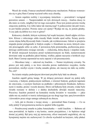 Weszli do windy; Francuz uruchomił elektryczny mechanizm. Podczas wznosze-
nia się w górę Hans Castorp wycierał sobie oczy chustką.
— Jestem zupełnie rozbity i wyczerpany śmiechem — powiedział i wciągnął
powietrze ustami. — Naopowiadałeś mi tyle dziwnych rzeczy... Analiza duszy to
dla mnie za wiele, mógłbyś był mi tego oszczędzić. Poza tym jestem pewnie trochę
zmęczony podróżą. Czy tobie także tak marzną nogi? A jednocześnie tak pali twarz,
to jest bardzo przykre. Pewnie zaraz coś zjemy? Wydaje mi się, że jestem głodny.
A czy jada się dobrze tu u was w górze?
Kokosowy chodnik, którym wyłożony był wąski korytarz, tłumił odgłos ich kro-
ków. Klosze z mlecznego szkła rzucały blade światło spod sufitu. Ściany powle-
czone olejną farbą błyszczały biało i twardo, jak wylakierowane. Gdzieś w przejściu
mignęła postać pielęgniarki w białym czepku i z binoklami na nosie, których sznu-
rek przeciągnęła sobie za ucho. Z pewnością była protestantką, pozbawioną praw-
dziwego umiłowania swojego zawodu — ciekawską, którą dręczy i niepokoi nuda.
W dwóch miejscach korytarza przed wylakierowanymi na biało, numerowanymi
drzwiami stały na podłodze jakieś balony, wielkie, pękate naczynia o krótkich szyj-
kach. Hans Castorp zapomniał na razie zapytać o ich przeznaczenie.
— Mieszkasz tutaj — odezwał się Joachim. — Numer trzydziesty czwarty. Na
prawo jest mój pokój, a na lewo mieszka pewne małżeństwo rosyjskie, trzeba
powiedzieć, niezbyt czyste i trochę zanadto głośne, ale inaczej nie dało się zrobić.
No, cóż?
Na ścianie między podwójnymi drzwiami przybite były haki na ubrania.
Joachim zapalił górną lampę. W jej drżącej poświacie ukazał się pokój miły
i zaciszny, z białymi, praktycznymi meblami, z również białymi, grubymi tapetami
do zmywania, z czystym linoleum na podłodze i płóciennymi firankami, haftowa-
nymi w modne, proste i wesołe desenie. Drzwi od balkonu były otwarte; widać było
światła rozsiane w dolinie i z daleka dochodziły dźwięki muzyki tanecznej.
Poczciwy Joachim postawił na komodzie trochę kwiatów w wazoniku — jakie
udało mu się znaleźć w trawie zieleniejącej po raz drugi tego lata: parę krwawników
i dzwonków przez niego samego zebranych na zboczu.
— Ach, jak to ślicznie z twojej strony — powiedział Hans Castorp. — Co za
miły pokój! Z przyjemnością można tu spędzić kilka tygodni.
— Przedwczoraj umarła tu jedna Amerykanka — rzekł Joachim. — Behrens od
razu powiedział, że będzie z nią koniec, zanim przyjedziesz, i że będziesz mógł
dostać jej pokój. Był przy niej jej narzeczony, oficer marynarki angielskiej, ale się
bynajmniej mężnie nie zachowywał. Co chwila wychodził na korytarz, żeby płakać
- 12 -
 