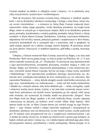 Castorp znajduje się daleko, w odległym czasie i miejscu, i to w położeniu, przy
całej swej prostocie, ryzykownym i oszałamiającym.
Miał lat trzynaście, był uczniem czwartej klasy, chłopcem w krótkich spoden-
kach, i stał na dziedzińcu szkolnym rozmawiając z kolegą z innej klasy, mniej wię-
cej swoim rówieśnikiem — a rozmowa ta, którą Hans Castorp rozpoczął dosyć
samowolnie i która, mając specjalny i ściśle określony przedmiot, nie mogła trwać
długo, mimo to cieszyła go w najwyższym stopniu. Było to na dziedzińcu, podczas
pauzy pomiędzy przedostatnią a ostatnią godziną, pomiędzy lekcją historii a lekcją
rysunków w klasie Hansa Castorpa. Dziedziniec, wyłożony czerwonym klinkierem,
odgrodzony był od ulicy murem, pokrytym gontami i zaopatrzonym w dwie bramy;
uczniowie przechadzali się w szeregach tam i z powrotem, stali w grupkach, na
wpół siedząc opierali się o szkliste występy murów budynku. W powietrzu unosił
się gwar głosów. Nauczyciel, w miękkim kapeluszu, jadł bułkę z szynką, dozorując
uczniów.
Chłopiec, z którym rozmawiał Hans Castorp, nazywał się Hippe, a na imię miał
Przybysław. Było rzeczą godną uwagi, że imię to pisało się Pribislaw, ale „r” w tym
słowie należało wymawiać jak „rz”. Przybysław. To dziwaczne imię harmonizowało
z jego powierzchownością, niezupełnie przeciętną, wyraźnie mającą w sobie coś
obcego. Hippe, syn historyka i nauczyciela gimnazjalnego, a więc notoryczny pry-
mus, rówieśnik niemal Hansa Castorpa, był już od niego o klasę wyżej; pochodził
z Meklemburga i był najwidoczniej produktem dawnego skrzyżowania ras, do-
mieszki krwi wendyjsko-słowiańskiej do krwi niemieckiej czy też odwrotnie. Był
wprawdzie blondynem — włosy dokoła okrągłej czaszki miał krótko ostrzyżone, ale
jego oczy, szaroniebieskie czy niebieskoszare — kolor ich był trochę nieokreślony
i składał się z różnych odcieni, niby kolor dalekich gór — miały szczególny, wąski
i właściwie trochę nawet skośny wykrój, a tuż pod nimi wystawały mocno rozwi-
nięte kości policzkowe; ten kształt twarzy bynajmniej go nie szpecił, robił raczej
miłe wrażenie, ale wystarczał, by koledzy nadali mu przezwisko „Kirgiza”. Poza
tym Hippe nosił już długie spodnie, a do nich niebieską bluzę, wysoko zapinaną
i marszczoną na plecach; jej kołnierz nosił zwykle lekkie ślady łupieżu. Otóż
sprawa miała się tak, że Hans Castorp dawno już zwrócił uwagę na tego Przyby-
sława — jego właśnie wybrał z całego rojowiska znajomych i nieznajomych na
dziedzińcu szkolnym, nim się interesował, za nim wodził oczami; czyżby podziwiał
go? W każdym razie przypatrywał mu się z wyjątkowym zainteresowaniem i już
w drodze do szkoły cieszył się, że będzie go obserwował w gronie jego kolegów, że
będzie widział, jak mówi i śmieje się, i że z daleka będzie odróżniał jego głos, który
był przyjemnie matowy, przytłumiony i trochę zachrypnięty. Można przyjąć, że to
- 120 -
 