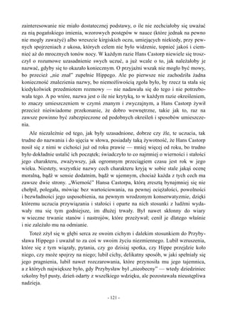 zainteresowanie nie miało dostatecznej podstawy, o ile nie zechciałoby się uważać
za nią pogańskiego imienia, wzorowych postępów w nauce (które jednak na pewno
nie mogły zaważyć) albo wreszcie kirgiskich oczu, umiejących niekiedy, przy pew-
nych spojrzeniach z ukosa, których celem nie było widzenie, topnieć jakoś i ciem-
nieć aż do mrocznych tonów nocy. W każdym razie Hans Castorp niewiele się trosz-
czył o rozumowe uzasadnienie swych uczuć, a już wcale o to, jak należałoby je
nazwać, gdyby się to okazało koniecznym. O przyjaźni wszak nie mogło być mowy,
bo przecież „nie znał” zupełnie Hippego. Ale po pierwsze nie zachodziła żadna
konieczność znalezienia nazwy, bo niemożliwością zgoła było, by rzecz ta stała się
kiedykolwiek przedmiotem rozmowy — nie nadawała się do tego i nie potrzebo-
wała tego. A po wtóre, nazwa jest o ile nie krytyką, to w każdym razie określeniem,
to znaczy umieszczeniem w czymś znanym i zwyczajnym, a Hans Castorp żywił
przecież nieświadome przekonanie, że dobro wewnętrzne, takie jak to, raz na
zawsze powinno być zabezpieczone od podobnych określeń i sposobów umieszcze-
nia.
Ale niezależnie od tego, jak były uzasadnione, dobrze czy źle, te uczucia, tak
trudne do nazwania i do ujęcia w słowa, posiadały taką żywotność, że Hans Castorp
nosił się z nimi w cichości już od roku prawie — mniej więcej od roku, bo trudno
było dokładnie ustalić ich początek; świadczyło to co najmniej o wierności i stałości
jego charakteru, zważywszy, jak ogromnym przeciągiem czasu jest rok w jego
wieku. Niestety, wszystkie nazwy cech charakteru kryją w sobie stale jakąś ocenę
moralną, bądź w sensie dodatnim, bądź w ujemnym, chociaż każda z tych cech ma
zawsze dwie strony. „Wierność” Hansa Castorpa, którą zresztą bynajmniej się nie
chełpił, polegała, mówiąc bez wartościowania, na pewnej ociężałości, powolności
i bezwładności jego usposobienia, na pewnym wrodzonym konserwatyzmie, dzięki
któremu uczucia przywiązania i stałości i oparte na nich stosunki z ludźmi wyda-
wały mu się tym godniejsze, im dłużej trwały. Był nawet skłonny do wiary
w wieczne trwanie stanów i nastrojów, które przeżywał; cenił je dlatego właśnie
i nie zależało mu na odmianie.
Toteż zżył się w głębi serca ze swoim cichym i dalekim stosunkiem do Przyby-
sława Hippego i uważał to za coś w swoim życiu niezmiennego. Lubił wzruszenia,
które się z tym wiązały, pytania, czy go dzisiaj spotka, czy Hippe przejdzie koło
niego, czy może spojrzy na niego; lubił cichy, delikatny sposób, w jaki spełniały się
jego pragnienia, lubił nawet rozczarowania, które przynosiła mu jego tajemnica,
a z których największe było, gdy Przybysław był „nieobecny” — wtedy dziedziniec
szkolny był pusty, dzień odarty z wszelkiego wdzięku, ale pozostawała nieustępliwa
nadzieja.
- 121 -
 