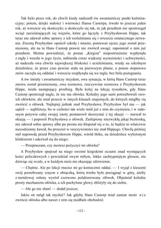 Tak było przez rok, do chwili kiedy nadszedł ów awanturniczy punkt kulmina-
cyjny; potem, dzięki stałości i wierności Hansa Castorpa, trwało to jeszcze jeden
rok, aż wreszcie się skończyło; a skończyło się tak, że jak przedtem nie spostrzegał
wciąż zacieśniających się więzów, które go łączyły z Przybysławem Hippe, tak
teraz nie zdawał sobie sprawy z ich rozluźniania się i wreszcie ostatecznego zerwa-
nia. Zresztą Przybysław opuścił szkołę i miasto, ponieważ ojciec jego został prze-
niesiony, ale na to Hans Castorp prawie nie zwrócił uwagi; zapomniał o nim już
przedtem. Można powiedzieć, że postać „Kirgiza” niepostrzeżenie wypłynęła
z mgły i weszła w jego życie, nabierała coraz większej wyrazistości i uchwytności,
aż nadeszła owa chwila największej bliskości i ucieleśniania, wtedy na szkolnym
dziedzińcu; że przez czas pewien stała na pierwszym planie, a potem stopniowo
znów zaczęła się oddalać i wreszcie rozpłynęła się we mgle, bez bólu pożegnania.
A ów śmiały i awanturniczy incydent, owa sytuacja, w którą Hans Castorp teraz
znowu został przeniesiony, owa rozmowa, rzeczywista rozmowa z Przybysławem
Hippe, miała następujący przebieg. Była kolej na lekcję rysunków, gdy Hans
Castorp spostrzegł nagle, że nie ma ołówka. Koledzy jego sami potrzebowali swo-
ich ołówków, ale miał przecie w innych klasach znajomych, do których mógłby się
zwrócić o ołówek. Najlepiej jednak znał Przybysława; Przybysław był mu — jak
sądził — najbliższy, bo w cichości tak wiele miał już z nim do czynienia; i w rado-
snym porywie całej swojej istoty postanowił skorzystać z tej okazji — nazwał to
okazją — i poprosił Przybysława o ołówek. Zaślepiony niezwykłą jakąś beztroską,
nie zdawał sobie sprawy albo po prostu nie kłopotał się o to, że będzie to właściwie
niecodzienny kawał, bo przecież w rzeczywistości nie znał Hippego. Chwilę później
stał naprawdę przed Przybysławem Hippe, wśród tłoku, na dziedzińcu wyłożonym
klinkierem i odezwał się do niego:
— Przepraszam, czy możesz pożyczyć mi ołówka?
A Przybysław spojrzał na niego swoimi kirgiskimi oczami znad wystających
kości policzkowych i powiedział swym miłym, lekko zachrypniętym głosem, nie
dziwiąc się wcale, a w każdym razie nie okazując zdziwienia:
— Chętnie. Ale po lekcji musisz mi go koniecznie oddać. — I wyjął z kieszeni
swój posrebrzany crayon z obrączką, którą trzeba było pociągnąć w górę, ażeby
z metalowej osłony wyrósł czerwono polakierowany ołówek. Objaśniał koledze
prosty mechanizm ołówka, a ich pochylone głowy zbliżyły się do siebie.
— Ale go nie złam! — dodał jeszcze.
Jakże on mógł tak myśleć? Jak gdyby Hans Castorp miał zamiar może n i e
zwrócić ołówka albo nawet z nim się niedbale obchodzić.
- 122 -
 