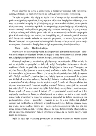 Potem spojrzeli na siebie z uśmiechem, a ponieważ wszystko było już powie-
dziane, odwrócili się najpierw bokiem do siebie, potem plecami i rozeszli się.
To było wszystko. Ale nigdy w życiu Hans Castorp nie był szczęśliwszy niż
podczas tej godziny rysunków, kiedy rysował ołówkiem Przybysława Hippego, cie-
sząc się w dodatku myślą, że później wręczy go znowu właścicielowi, co w sposób
niewymuszony i naturalny wynikało ze wszystkiego poprzedzającego. Odważył się
nawet zaostrzyć trochę ołówek, posypały się czerwone ostrużyny, a trzy czy cztery
z nich przechowywał później przez cały rok w wewnętrznej szufladzie swego pul-
pitu. Ktokolwiek by je tam znalazł, nie domyśliłby się, jak doniosłe jest ich znacze-
nie! Zwrócenie ołówka odbyło się zupełnie po prostu, co zresztą było po myśli
Hansa Castorpa i z czego nawet był szczególnie dumny — bo przecież przez swoje
wewnętrzne obcowanie z Przybysławem był rozpieszczony i mniej wrażliwy.
— Masz — rzekł. — Bardzo dziękuję.
Przybysław nie odezwał się wcale, tylko sprawdził pobieżnie mechanizm i scho-
wał swój crayon do kieszeni. Potem już nigdy z sobą nie rozmawiali, ale ten jeden
raz, dzięki przedsiębiorczości Hansa Castorpa, jednak się to stało...
Otworzył nagle oczy, oszołomiony głębią swego zapamiętania. „Zdaje mi się, że
coś mi się śniło! — pomyślał. — Ach, tak, to był Przybysław. Już dawno o nim nie
myślałem. Gdzie się podziały te strużyny? Pulpit jest w domu wuja Tienappla, na
strychu. Muszą być jeszcze w wewnętrznej szufladce z tyłu z lewej strony. Nigdy
ich stamtąd nie wyjmowałem. Nawet tyle uwagi im nie poświęciłem, żeby je wyrzu-
cić... To był zupełny Przybysław, jak żywy. Nigdy bym nie przypuszczał, że go jesz-
cze kiedyś tak wyraźnie zobaczę. Jaki on był dziwnie podobny do niej — do tej tu,
z sanatorium! A więc dlatego tak się nią interesuję? A może też dlatego właśnie tak
się nim interesowałem? Nonsens, zupełny nonsens! Zresztą, muszę już iść, a nawet
jak najprędzej”. Ale nie ruszał się, tylko leżał dalej, rozmyślając i wspominając.
Potem wstał. „A więc żegnaj. I dzięki ci!” — powiedział, uśmiechnął się i łzy
napłynęły mu do oczu. Teraz już chciał puścić się w drogę, ale znów szybko usiadł,
mając laskę i kapelusz w ręku, bo widocznie zauważył, że kolana odmawiają mu
posłuszeństwa. „Hola — pomyślał — wydaje mi się, że to nie pójdzie tak gładko!
A mam być punktualnie o jedenastej w jadalni na odczycie. Tutejsze spacery mają,
jak widzę, swoje piękne strony, ale i swoje niebezpieczeństwa; tak, tak, ale nie
mogę przecież tutaj zostać. To tylko dlatego, że mnie leżenie trochę obezwładniło,
ale się na pewno rozruszam.” I znów spróbował wstać, a że się mocno natężył, więc
jakoś mu się udało.
Bądź co bądź był to żałosny powrót po tak dumnym wymarszu. Musiał często
- 123 -
 