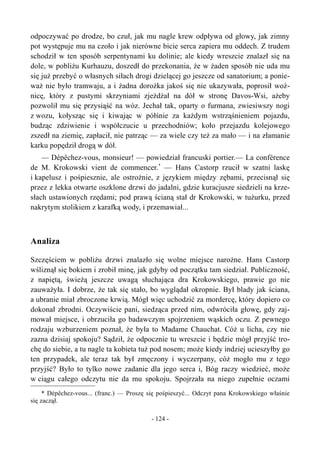 odpoczywać po drodze, bo czuł, jak mu nagle krew odpływa od głowy, jak zimny
pot występuje mu na czoło i jak nierówne bicie serca zapiera mu oddech. Z trudem
schodził w ten sposób serpentynami ku dolinie; ale kiedy wreszcie znalazł się na
dole, w pobliżu Kurhauzu, doszedł do przekonania, że w żaden sposób nie uda mu
się już przebyć o własnych siłach drogi dzielącej go jeszcze od sanatorium; a ponie-
waż nie było tramwaju, a i żadna dorożka jakoś się nie ukazywała, poprosił woź-
nicę, który z pustymi skrzyniami zjeżdżał na dół w stronę Davos-Wsi, ażeby
pozwolił mu się przysiąść na wóz. Jechał tak, oparty o furmana, zwiesiwszy nogi
z wozu, kołysząc się i kiwając w półśnie za każdym wstrząśnieniem pojazdu,
budząc zdziwienie i współczucie u przechodniów; koło przejazdu kolejowego
zszedł na ziemię, zapłacił, nie patrząc — za wiele czy też za mało — i na złamanie
karku popędził drogą w dół.
— Dépêchez-vous, monsieur! — powiedział francuski portier.— La conférence
de M. Krokowski vient de commencer.*
— Hans Castorp rzucił w szatni laskę
i kapelusz i pośpiesznie, ale ostrożnie, z językiem między zębami, przecisnął się
przez z lekka otwarte oszklone drzwi do jadalni, gdzie kuracjusze siedzieli na krze-
słach ustawionych rzędami; pod prawą ścianą stał dr Krokowski, w tużurku, przed
nakrytym stolikiem z karafką wody, i przemawiał...
Analiza
Szczęściem w pobliżu drzwi znalazło się wolne miejsce narożne. Hans Castorp
wśliznął się bokiem i zrobił minę, jak gdyby od początku tam siedział. Publiczność,
z napiętą, świeżą jeszcze uwagą słuchająca dra Krokowskiego, prawie go nie
zauważyła. I dobrze, że tak się stało, bo wyglądał okropnie. Był blady jak ściana,
a ubranie miał zbroczone krwią. Mógł więc uchodzić za mordercę, który dopiero co
dokonał zbrodni. Oczywiście pani, siedząca przed nim, odwróciła głowę, gdy zaj-
mował miejsce, i obrzuciła go badawczym spojrzeniem wąskich oczu. Z pewnego
rodzaju wzburzeniem poznał, że była to Madame Chauchat. Cóż u licha, czy nie
zazna dzisiaj spokoju? Sądził, że odpocznie tu wreszcie i będzie mógł przyjść tro-
chę do siebie, a tu nagle ta kobieta tuż pod nosem; może kiedy indziej ucieszyłby go
ten przypadek, ale teraz tak był zmęczony i wyczerpany, cóż mogło mu z tego
przyjść? Było to tylko nowe zadanie dla jego serca i, Bóg raczy wiedzieć, może
w ciągu całego odczytu nie da mu spokoju. Spojrzała na niego zupełnie oczami
* Dépêchez-vous... (franc.) — Proszę się pośpieszyć... Odczyt pana Krokowskiego właśnie
się zaczął.
- 124 -
 