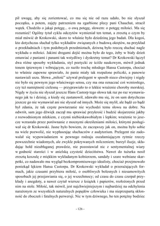 pił uwagę, aby się zorientować, co mu się nie od razu udało, bo nie słyszał
początku, a potem, zajęty patrzeniem na zgarbione plecy pani Chauchat, stracił
wątek. Chodziło o jakąś potęgę... o ową potęgę, słowem: o potęgę miłości. Ma się
rozumieć! Ogólny tytuł cyklu odczytów wymieniał ten temat, a zresztą o czym by
miał mówić dr Krokowski, skoro to właśnie było dziedziną jego badań. Dla kogoś,
kto dotychczas słuchał tylko wykładów związanych z budową okrętów, na przykład
o przekładniach i tym podobnych przedmiotach, dziwną było rzeczą słuchać nagle
wykładu o miłości. Jakimi drogami dojść można było do tego, żeby w biały dzień
omawiać z paniami i panami tak wstydliwy i dyskretny temat? Dr Krokowski łączył
dwa różne sposoby wykładania, styl poetycki ze ściśle naukowym, mówił jednak
tonem śpiewnym i wibrującym, co raziło trochę młodego Hansa Castorpa, chociaż
to właśnie zapewne sprawiało, że panie miały tak rozpalone policzki, a panowie
nastawiali uszu. Słowa „miłość” używał prelegent w sposób nieco chwiejny i nigdy
nie było się pewnym jego właściwego sensu, czy ma ona oznaczać coś wzniosłego,
czy też namiętność cielesną — przyprawiało to o lekkie wrażenie choroby morskiej.
Nigdy w życiu nie słyszał jeszcze Hans Castorp tego słowa tak raz po raz wymawia-
nego jak tu i dzisiaj, a kiedy się zastanowił, zdawało mu się, że on sam dotychczas
jeszcze go nie wymawiał ani nie słyszał od innych. Może się mylił, ale bądź co bądź
był zdania, że tak częste powtarzanie nie wychodzi temu słowu na dobre. Na
odwrót, sam jego dźwięk zaczął mu sprawiać przykrość i budzić skojarzenie jakby
z rozwodnionym mlekiem, z czymś niebieskawobiałym i lepkim; wrażenie to jesz-
cze wzrastało przez porównanie z mocnymi określeniami miłości, którymi posługi-
wał się dr Krokowski. Jasne było bowiem, że zacząwszy jak on, można było sobie
na wiele pozwolić, nie wypłaszając słuchaczów z audytorium. Prelegent nie zado-
walał się wypowiadaniem w pewnego rodzaju oszałamiającym rytmie rzeczy
powszechnie wiadomych, ale zwykle pokrywanych milczeniem; burzył iluzje, skła-
dając hołd nieubłaganej prawdzie, nie pozostawiał nic z sentymentalnej wiary
w godność starości i w anielską czystość dzieciństwa. Nawet do tużurka nosił
zresztą koszulę z miękkim wykładanym kołnierzem, sandały i szare wełniane skar-
petki, co nadawało mu wygląd bezkompromisowego idealisty, chociaż przejmowało
poniekąd lękiem Hansa Castorpa. Dr Krokowski wykładał o przerażających for-
mach, jakie czasami przybiera miłość, o osobliwych bolesnych i niesamowitych
sposobach jej przejawiania się, o jej wszechmocy; od czasu do czasu czerpał przy-
kłady i anegdoty, a nawet czytał wiersze z książek i papierów, rozłożonych przed
nim na stole. Miłość, tak mówił, jest najchwiejniejszym i najbardziej na odchylenia
narażonym ze wszystkich naturalnych popędów człowieka i ma nieprzepartą skłon-
ność do zboczeń i fatalnych perwersji. Nic w tym dziwnego, bo ten potężny bodziec
- 126 -
 