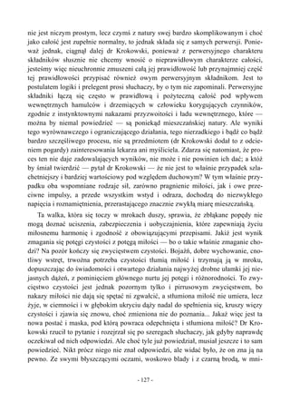 nie jest niczym prostym, lecz czymś z natury swej bardzo skomplikowanym i choć
jako całość jest zupełnie normalny, to jednak składa się z samych perwersji. Ponie-
waż jednak, ciągnął dalej dr Krokowski, ponieważ z perwersyjnego charakteru
składników słusznie nie chcemy wnosić o nieprawidłowym charakterze całości,
jesteśmy więc nieuchronnie zmuszeni całą jej prawidłowość lub przynajmniej część
tej prawidłowości przypisać również owym perwersyjnym składnikom. Jest to
postulatem logiki i prelegent prosi słuchaczy, by o tym nie zapominali. Perwersyjne
składniki łączą się często w prawidłową i pożyteczną całość pod wpływem
wewnętrznych hamulców i drzemiących w człowieku korygujących czynników,
zgodnie z instynktownymi nakazami przyzwoitości i ładu wewnętrznego, które —
można by niemal powiedzieć — są poniekąd mieszczańskiej natury. Ale wyniki
tego wyrównawczego i ograniczającego działania, tego nierzadkiego i bądź co bądź
bardzo szczęśliwego procesu, nie są przedmiotem (dr Krokowski dodał to z odcie-
niem pogardy) zainteresowania lekarza ani myśliciela. Zdarza się natomiast, że pro-
ces ten nie daje zadowalających wyników, nie może i nie powinien ich dać; a któż
by śmiał twierdzić — pytał dr Krokowski — że nie jest to właśnie przypadek szla-
chetniejszy i bardziej wartościowy pod względem duchowym? W tym właśnie przy-
padku oba wspomniane rodzaje sił, zarówno pragnienie miłości, jak i owe prze-
ciwne impulsy, a przede wszystkim wstyd i odraza, dochodzą do niezwykłego
napięcia i roznamiętnienia, przerastającego znacznie zwykłą miarę mieszczańską.
Ta walka, która się toczy w mrokach duszy, sprawia, że zbłąkane popędy nie
mogą doznać uciszenia, zabezpieczenia i uobyczajnienia, które zapewniają życiu
miłosnemu harmonię i zgodność z obowiązującymi przepisami. Jakiż jest wynik
zmagania się potęgi czystości z potęgą miłości — bo o takie właśnie zmaganie cho-
dzi? Na pozór kończy się zwycięstwem czystości. Bojaźń, dobre wychowanie, cno-
tliwy wstręt, trwożna potrzeba czystości tłumią miłość i trzymają ją w mroku,
dopuszczając do świadomości i otwartego działania najwyżej drobne ułamki jej nie-
jasnych dążeń, z pominięciem głównego nurtu jej potęgi i różnorodności. To zwy-
cięstwo czystości jest jednak pozornym tylko i pirrusowym zwycięstwem, bo
nakazy miłości nie dają się spętać ni zgwałcić, a stłumiona miłość nie umiera, lecz
żyje, w ciemności i w głębokim ukryciu dąży nadal do spełnienia się, kruszy więzy
czystości i zjawia się znowu, choć zmieniona nie do poznania... Jakaż więc jest ta
nowa postać i maska, pod którą powraca odepchnięta i stłumiona miłość? Dr Kro-
kowski rzucił to pytanie i rozejrzał się po szeregach słuchaczy, jak gdyby naprawdę
oczekiwał od nich odpowiedzi. Ale choć tyle już powiedział, musiał jeszcze i to sam
powiedzieć. Nikt prócz niego nie znał odpowiedzi, ale widać było, że on zna ją na
pewno. Ze swymi błyszczącymi oczami, woskowo blady i z czarną brodą, w mni-
- 127 -
 