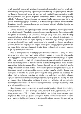 szych sandałach na szarych wełnianych skarpetkach, zdawał się sam być ucieleśnie-
niem zaciętej walki pomiędzy czystością a namiętnością. Tak przynajmniej zdawało
się Hansowi Castorpowi, który jak wszyscy inni, z największym napięciem oczeki-
wał wyjaśnienia, jaką postać przybiera odepchnięta miłość. Panie wstrzymywały
oddech. Prokurator Paravant jeszcze raz nastawił ucha, przygotowując się w ten
sposób do rozstrzygającego momentu, a dr Krokowski powiedział: postać choroby!
Symptomy choroby są zamaskowanymi przejawami miłości, a każda choroba jest
przekształconą miłością.
A więc słuchacze znali już odpowiedź, chociaż, co prawda, nie wszyscy umieli
ją w całości ocenić. Westchnienie przeszło przez salę. Prokurator Paravant przytaki-
wał głową z uznaniem, a dr Krokowski rozwijał dalej swoją tezę. Hans Castorp
przechylił głowę na bok, aby namyślić się nad tym, co usłyszał, i stwierdzić, czy
dobrze zrozumiał. Brak mu było wprawy w śledzeniu tego rodzaju wywodów,
a poza tym bystrość jego myśli przytępiona była wskutek przykrego wypadku na
spacerze, trudno mu więc było się skupić. Toteż rychło uwagę jego ściągnęły na sie-
bie plecy, które miał przed oczami, i ręka, która podniosła się w górę i sięgnęła
w tył, aby podtrzymać warkocze.
Było to trochę żenujące, mieć tę rękę tak blisko swoich oczu — chcąc nie chcąc
trzeba się było jej przypatrywać, badać jej braki i ludzkie przywary, jak gdyby oglą-
dało się ją przez szkło powiększające. Nie, nic nie było arystokratycznego w tej sze-
rokiej ręce uczennicy, z byle jak obciętymi paznokciami, nie miało się nawet pew-
ności, czy końce palców są zupełnie czyste, a skórka koło paznokci miała na sobie
niewątpliwe ślady obgryzania. Hans Castorp skrzywił się, ale nie odwrócił wzroku
od ręki Madame Chauchat; mętnie i niewyraźnie przeszło mu przez myśl to, co dr
Krokowski mówił o mieszczańskim oporze, na jaki natrafia miłość... Ramię było
ładniejsze, to miękko ku tyłowi głowy wygięte ramię, prawie nie osłonięte, bo
rękawy były z cieńszego materiału niż bluzka — z najlżejszej gazy, która zdawała
się tylko opromieniać ramię i czyniła je zapewne piękniejszym, niż byłoby bez żad-
nej osłony. Było jednocześnie delikatne i pełne — i chłodne, tak przynajmniej
można było domyślać się. W stosunku do tego ramienia nie mogło być mowy o żad-
nym mieszczańskim oporze.
Hans Castorp marzył, wpatrzony w ramię pani Chauchat. Jakżeż się te kobiety
ubierają! Pokazują to i owo ze swego karku, ze swych piersi, opromieniają ramiona
przezroczystą gazą... Tak czynią na całym świecie, aby budzić naszą tęsknotę, nasze
pragnienie. Mój Boże, jak piękne jest życie! Piękne właśnie dzięki takim codzien-
nym i prostym drobiazgom jak ten, że kobiety ubierają się kusząco; bo przecież jest
- 128 -
 