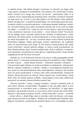 to zupełnie proste i tak ogólnie przyjęte i uznawane, że człowiek, nie zdając sobie
z tego sprawy, akceptuje to nieświadomie i bez protestu. Ale, myślał Hans Castorp,
należy zwracać na to uwagę, aby cieszyć się życiem, i uprzytomnić sobie, że ta
w gruncie rzeczy niemal bajeczna instytucja darzy człowieka szczęściem. Rozumie
się samo przez się, że tkwi w tym jakiś głębszy cel, dla którego wolno kobietom
ubierać się bajecznie i w sposób uszczęśliwiający, nie wykraczając przeciwko przy-
zwoitości; chodzi tu o przyszłe pokolenie, o utrzymanie gatunku ludzkiego, natural-
nie. Ale jeżeli kobietę toczy jakaś wewnętrzna choroba, tak że się wcale na matkę
nie nadaje — co wtedy? Czy i wtedy ma sens, że nosi rękawy z przezroczystej gazy
i chce zaciekawiać mężczyzn swym ciałem — swym chorym ciałem? To przecież
nie ma żadnego sensu i powinno właściwie być uważane za nieprzystojne i zostać
zabronione. Bo interesowanie się chorą kobietą jest ze strony mężczyzny na pewno
nie mniej nierozsądne niż... no więc, niż dawne skryte uczucie Hansa Castorpa dla
Przybysława Hippego. Głupie porównanie, przykre wspomnienie, ale wypłynęło
samo, nie przywoływane przez niego. W tym miejscu zresztą przestał snuć wątek
swych rozmyślań i marzeń, głównie dlatego, że znowu zaczął przysłuchiwać się
drowi Krokowskiemu, który wyraźnie podniósł głos. Stał za stolikiem, z rozpostar-
tymi ramionami i przechyloną na ramię głową, i naprawdę pomimo swego tużurka
wyglądał prawie jak Pan Jezus na krzyżu!
Okazało się, że dr Krokowski kończył swój odczyt wielką propagandą metody
analizy duszy i z otwartymi ramionami przywoływał wszystkich ku sobie. Pójdźcie
do mnie wszyscy — mówił innymi słowami — którzyście utrudzeni i obciążeni. —
I nie pozwalał wątpić nikomu, że uważa wszystkich za utrudzonych i obciążonych.
Mówił o ukrytym cierpieniu, o wstydzie i smutku, o wyzwalających skutkach ana-
lizy; unosił się nad prześwietlaniem sfery nieświadomości, tłumaczył, jak choroba
może się znowu przekształcić w uczucie, które sobie uświadomiliśmy, zachęcał do
ufności, obiecywał powrót do zdrowia. Potem opuścił ręce, wzniósł głowę, zebrał
druki, które mu służyły podczas wykładu, i przyciskając je lewą ręką, całkiem jak
nauczyciel, do ramienia, dumnym krokiem opuścił salę.
Wszyscy powstali z miejsc, szurając krzesłami, i poczęli wychodzić przez te
same drzwi, którymi wyszedł doktor. Wyglądało to tak, jak gdyby dążyli za nim
koncentrycznie, ze wszystkich stron, z wahaniem, ale bezwolnie i w tępej jedno-
myślności, jak gromada szczurów za swym łowcą. Hans Castorp stał wśród odcho-
dzących, z ręką opartą na poręczy krzesła. „Jestem tutaj tylko z wizytą — pomyślał
— jestem zdrowy i, dzięki Bogu, mnie to wszystko wcale nie dotyczy, a do następ-
nego odczytu już mnie tu nie będzie.” Widział, jak wychodziła pani Chauchat, skra-
dającym się krokiem, z pochyloną ku przodowi głową. Czy i ona poddaje się anali-
- 129 -
 