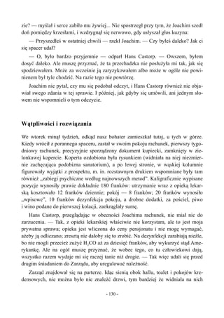 zie? — myślał i serce zabiło mu żywiej... Nie spostrzegł przy tym, że Joachim szedł
doń pomiędzy krzesłami, i wzdrygnął się nerwowo, gdy usłyszał głos kuzyna:
— Przyszedłeś w ostatniej chwili — rzekł Joachim. — Czy byłeś daleko? Jak ci
się spacer udał?
— O, było bardzo przyjemnie — odparł Hans Castorp. — Owszem, byłem
dosyć daleko. Ale muszę przyznać, że ta przechadzka nie posłużyła mi tak, jak się
spodziewałem. Może za wcześnie ją zaryzykowałem albo może w ogóle nie powi-
nienem był tyle chodzić. Na razie tego nie powtórzę.
Joachim nie pytał, czy mu się podobał odczyt, i Hans Castorp również nie obja-
wiał swego zdania w tej sprawie. I później, jak gdyby się umówili, ani jednym sło-
wem nie wspomnieli o tym odczycie.
Wątpliwości i rozwiązania
We wtorek minął tydzień, odkąd nasz bohater zamieszkał tutaj, u tych w górze.
Kiedy wrócił z porannego spaceru, zastał w swoim pokoju rachunek, pierwszy tygo-
dniowy rachunek, precyzyjnie sporządzony dokument kupiecki, zamknięty w zie-
lonkawej kopercie. Koperta ozdobiona była rysunkiem (widniała na niej niezmier-
nie zachęcająca podobizna sanatorium), a po lewej stronie, w wąskiej kolumnie
figurowały wyjątki z prospektu, m. in. rozstawnym drukiem wspomniane były tam
również „zabiegi psychiczne według najnowszych metod”. Kaligraficznie wypisane
pozycje wynosiły prawie dokładnie 180 franków: utrzymanie wraz z opieką lekar-
ską kosztowało 12 franków dziennie; pokój — 8 franków; 20 franków wynosiło
„wpisowe”, 10 franków dezynfekcja pokoju, a drobne dodatki, za pościel, piwo
i wino podane do pierwszej kolacji, zaokrąglały sumę.
Hans Castorp, przeglądając w obecności Joachima rachunek, nie miał nic do
zarzucenia. — Tak, z opieki lekarskiej właściwie nie korzystam, ale to jest moja
prywatna sprawa; opieka jest wliczona do ceny pensjonatu i nie mogę wymagać,
ażeby ją odliczano; zresztą nie dałoby się to zrobić. Na dezynfekcji zarabiają nieźle,
bo nie mogli przecież zużyć H2CO aż za dziesięć franków, aby wykurzyć stąd Ame-
rykankę. Ale na ogół muszę przyznać, że wobec tego, co tu człowiekowi dają,
wszystko razem wydaje mi się raczej tanie niż drogie. — Tak więc udali się przed
drugim śniadaniem do Zarządu, aby uregulować należność.
Zarząd znajdował się na parterze. Idąc sienią obok hallu, toalet i pokojów kre-
densowych, nie można było nie znaleźć drzwi, tym bardziej że widniała na nich
- 130 -
 