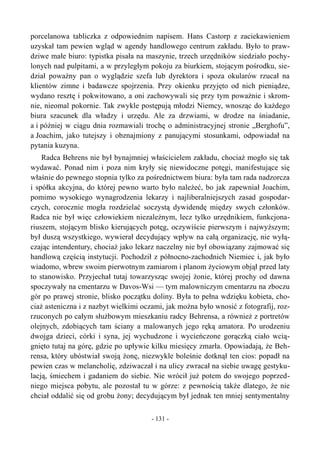 porcelanowa tabliczka z odpowiednim napisem. Hans Castorp z zaciekawieniem
uzyskał tam pewien wgląd w agendy handlowego centrum zakładu. Było to praw-
dziwe małe biuro: typistka pisała na maszynie, trzech urzędników siedziało pochy-
lonych nad pulpitami, a w przyległym pokoju za biurkiem, stojącym pośrodku, sie-
dział poważny pan o wyglądzie szefa lub dyrektora i spoza okularów rzucał na
klientów zimne i badawcze spojrzenia. Przy okienku przyjęto od nich pieniądze,
wydano resztę i pokwitowano, a oni zachowywali się przy tym poważnie i skrom-
nie, nieomal pokornie. Tak zwykle postępują młodzi Niemcy, wnosząc do każdego
biura szacunek dla władzy i urzędu. Ale za drzwiami, w drodze na śniadanie,
a i później w ciągu dnia rozmawiali trochę o administracyjnej stronie „Berghofu”,
a Joachim, jako tutejszy i obznajmiony z panującymi stosunkami, odpowiadał na
pytania kuzyna.
Radca Behrens nie był bynajmniej właścicielem zakładu, chociaż mogło się tak
wydawać. Ponad nim i poza nim kryły się niewidoczne potęgi, manifestujące się
właśnie do pewnego stopnia tylko za pośrednictwem biura: była tam rada nadzorcza
i spółka akcyjna, do której pewno warto było należeć, bo jak zapewniał Joachim,
pomimo wysokiego wynagrodzenia lekarzy i najliberalniejszych zasad gospodar-
czych, corocznie mogła rozdzielać soczystą dywidendę między swych członków.
Radca nie był więc człowiekiem niezależnym, lecz tylko urzędnikiem, funkcjona-
riuszem, stojącym blisko kierujących potęg, oczywiście pierwszym i najwyższym;
był duszą wszystkiego, wywierał decydujący wpływ na całą organizację, nie wyłą-
czając intendentury, chociaż jako lekarz naczelny nie był obowiązany zajmować się
handlową częścią instytucji. Pochodził z północno-zachodnich Niemiec i, jak było
wiadomo, wbrew swoim pierwotnym zamiarom i planom życiowym objął przed laty
to stanowisko. Przyjechał tutaj towarzysząc swojej żonie, której prochy od dawna
spoczywały na cmentarzu w Davos-Wsi — tym malowniczym cmentarzu na zboczu
gór po prawej stronie, blisko początku doliny. Była to pełna wdzięku kobieta, cho-
ciaż asteniczna i z nazbyt wielkimi oczami, jak można było wnosić z fotografij, roz-
rzuconych po całym służbowym mieszkaniu radcy Behrensa, a również z portretów
olejnych, zdobiących tam ściany a malowanych jego ręką amatora. Po urodzeniu
dwojga dzieci, córki i syna, jej wychudzone i wycieńczone gorączką ciało wcią-
gnięto tutaj na górę, gdzie po upływie kilku miesięcy zmarła. Opowiadają, że Beh-
rensa, który ubóstwiał swoją żonę, niezwykle boleśnie dotknął ten cios: popadł na
pewien czas w melancholię, zdziwaczał i na ulicy zwracał na siebie uwagę gestyku-
lacją, śmiechem i gadaniem do siebie. Nie wrócił już potem do swojego poprzed-
niego miejsca pobytu, ale pozostał tu w górze: z pewnością także dlatego, że nie
chciał oddalić się od grobu żony; decydującym był jednak ten mniej sentymentalny
- 131 -
 
