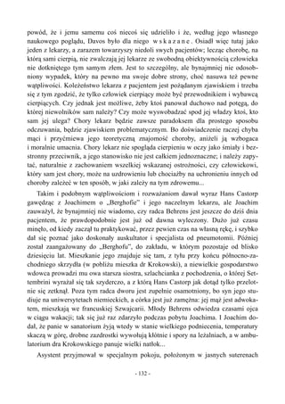 powód, że i jemu samemu coś niecoś się udzieliło i że, według jego własnego
naukowego poglądu, Davos było dla niego w s k a z a n e . Osiadł więc tutaj jako
jeden z lekarzy, a zarazem towarzyszy niedoli swych pacjentów; lecząc chorobę, na
którą sami cierpią, nie zwalczają jej lekarze ze swobodną obiektywnością człowieka
nie dotkniętego tym samym złem. Jest to szczególny, ale bynajmniej nie odosob-
niony wypadek, który na pewno ma swoje dobre strony, choć nasuwa też pewne
wątpliwości. Koleżeństwo lekarza z pacjentem jest pożądanym zjawiskiem i trzeba
się z tym zgodzić, że tylko człowiek cierpiący może być przewodnikiem i wybawcą
cierpiących. Czy jednak jest możliwe, żeby ktoś panował duchowo nad potęgą, do
której niewolników sam należy? Czy może wyswobadzać spod jej władzy ktoś, kto
sam jej ulega? Chory lekarz będzie zawsze paradoksem dla prostego sposobu
odczuwania, będzie zjawiskiem problematycznym. Bo doświadczenie raczej chyba
mąci i przyćmiewa jego teoretyczną znajomość choroby, aniżeli ją wzbogaca
i moralnie umacnia. Chory lekarz nie spogląda cierpieniu w oczy jako śmiały i bez-
stronny przeciwnik, a jego stanowisko nie jest całkiem jednoznaczne; i należy zapy-
tać, naturalnie z zachowaniem wszelkiej wskazanej ostrożności, czy człowiekowi,
który sam jest chory, może na uzdrowieniu lub chociażby na uchronieniu innych od
choroby zależeć w ten sposób, w jaki zależy na tym zdrowemu...
Takim i podobnym wątpliwościom i rozważaniom dawał wyraz Hans Castorp
gawędząc z Joachimem o „Berghofie” i jego naczelnym lekarzu, ale Joachim
zauważył, że bynajmniej nie wiadomo, czy radca Behrens jest jeszcze do dziś dnia
pacjentem, że prawdopodobnie jest już od dawna wyleczony. Dużo już czasu
minęło, od kiedy zaczął tu praktykować, przez pewien czas na własną rękę, i szybko
dał się poznać jako doskonały auskultator i specjalista od pneumotomii. Później
został zaangażowany do „Berghofu”, do zakładu, w którym pozostaje od blisko
dziesięciu lat. Mieszkanie jego znajduje się tam, z tyłu przy końcu północno-za-
chodniego skrzydła (w pobliżu mieszka dr Krokowski), a niewielkie gospodarstwo
wdowca prowadzi mu owa starsza siostra, szlachcianka z pochodzenia, o której Set-
tembrini wyrażał się tak szyderczo, a z którą Hans Castorp jak dotąd tylko przelot-
nie się zetknął. Poza tym radca dworu jest zupełnie osamotniony, bo syn jego stu-
diuje na uniwersytetach niemieckich, a córka jest już zamężna: jej mąż jest adwoka-
tem, mieszkają we francuskiej Szwajcarii. Młody Behrens odwiedza czasami ojca
w ciągu wakacji; tak się już raz zdarzyło podczas pobytu Joachima. I Joachim do-
dał, że panie w sanatorium żyją wtedy w stanie wielkiego podniecenia, temperatury
skaczą w górę, drobne zazdrostki wywołują kłótnie i spory na leżalniach, a w ambu-
latorium dra Krokowskiego panuje wielki natłok...
Asystent przyjmował w specjalnym pokoju, położonym w jasnych suterenach
- 132 -
 