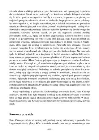 zakładu, obok wielkiego pokoju przyjęć, laboratorium, sali operacyjnej i gabinetu
do prześwietlań. Mówi się tu „sutereny”, bo kamienne schody, którymi schodziło
się do nich z parteru, rzeczywiście budziły przekonanie, że prowadzą do piwnicy —
co jednak polegało całkowicie niemal na złudzeniu, bo po pierwsze, parter położony
był dość wysoko, a, po drugie, sanatorium jest w całości zbudowane na pochyłym
terenie, na zboczu góry; tak więc okna „suteren” wychodzą na ogród i dolinę: oko-
liczności te krzyżowały poniekąd działanie schodów i pozbawiały je właściwego im
znaczenia; człowiek bowiem sądził, że po ich stopniach schodzi poniżej
powierzchni ziemi, ale, będąc już na dole, ciągle jeszcze i znowu znajdował się na
równi z jej powierzchnią lub tylko o kilka stóp poniżej. Hans Castorp doznał tak
zabawnego wrażenia, schodząc pewnego popołudnia w te dolne regiony z Joachi-
mem, który szedł się zważyć u kąpielowego. Panowała tam kliniczna czystość
i jasność, wszystko było wylakierowane na biało, nie wyłączając drzwi, między
innymi drzwi prowadzących do pokoju przyjęć dra Krokowskiego. Na drzwiach
tych, do których schodziło się z korytarza po dwóch stopniach, widniał bilet wizy-
towy uczonego, przymocowany za pomocą pluskiewki. Wejście to położone było na
prawo od schodów i Hans Castorp, gdy spacerując po korytarzu czekał na Joachima,
miał je na oku. Zobaczył też, jak wyszła stamtąd pewna pani, drobna i wątła, z locz-
kami na czole i ze złotymi kolczykami w uszach; nie znał jeszcze nazwiska tej nie-
dawno przybyłej kuracjuszki. Wchodząc na schody, pochylała się silnie ku przo-
dowi, jedną ręką ujęła suknię, a drugą, zdobną w pierścionki, przyciskała do ust
chusteczkę i błędnie spoglądała sponad niej wielkimi, wyblakłymi, przestraszonymi
oczami. Spieszyła drobnymi kroczkami, szeleszcząc przy tym halką, ku schodom,
potem nagle zatrzymała się w miejscu, jak gdyby namyślając się nad czymś, i znów
pobiegła drobnymi kroczkami, by zniknąć w klatce schodowej, ciągle schylona i nie
odejmując chusteczki od ust.
Kiedy wychodząc z pokoju dra Krokowskiego otworzyła drzwi, Hans Castorp
zauważył, że poza nimi było znacznie ciemniej niż na białym korytarzu: widocznie
tylko do tego progu sięgała kliniczna jasność tych dolnych pomieszczeń. W anali-
tycznym gabinecie dra Krokowskiego panowało przyciemnione półświatło, głęboki
mrok.
Rozmowy przy stole
Hans Castorp czuł się w barwnej sali jadalnej trochę zażenowany z powodu lek-
kiego trzęsienia się głowy, które pozostało mu od czasu owego samowolnego spa-
- 133 -
 