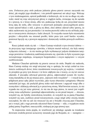 ceru. Zwłaszcza przy stole podczas jedzenia głowa prawie zawsze zaczynała mu
drżeć, jak niegdyś jego dziadkowi, i nie potrafił opanować ani ukryć tego. Walcząc
z tym niedomaganiem, opierał podbródek o kołnierzyk, ale to nie na długo się uda-
wało; starał się więc utrzymywać głowę w ciągłym ruchu, zwracając się do sąsiada
to z prawej, to z lewej strony, albo też, podnosząc łyżkę do ust, przyciskał mocno
lewą rękę do stołu, albo wreszcie w przerwach pomiędzy poszczególnymi potra-
wami opierał łokieć o stół, a głowę na dłoni, choć dobrze zdawał sobie sprawę, że
takie zachowanie się jest prostackie i że można pozwolić sobie na nie od biedy jedy-
nie w towarzystwie złożonym z ludzi chorych. To wszystko razem było niezmiernie
przykre i obrzydziło mu nieomal posiłki, które poza tym cenił bardzo wysoko,
ponieważ łączyły się z pewnym napięciem i dostarczały widoku pewnych osobliwo-
ści.
Rzecz jednak miała się tak — i Hans Castorp wiedział o tym również dobrze —
że przyczyny tego żenującego zjawiska, z którym musiał walczyć, nie były natury
wyłącznie cielesnej — że nie można go było wytłumaczyć jedynie działaniem tutej-
szego powietrza i trudnością zaaklimatyzowania się; zjawisko to było wyrazem jego
wewnętrznego niepokoju, związanym bezpośrednio z owym napięciem i z owymi
osobliwościami.
Madame Chauchat spóźniała się prawie zawsze do stołu. Dopóki nie nadeszła,
Hans Castorp siedząc nie mógł utrzymać nóg w spokoju, bo wciąż czekał na trza-
śniecie oszklonych drzwi, które nieodmiennie towarzyszyło jej wejściu, i wiedział,
że przejdzie go przy tym dreszcz i że krew odpłynie mu z twarzy, co się też zawsze
zdarzało. Z początku odwracał gniewnie głowę, odprowadzał oczami źle wycho-
waną maruderkę aż do jej miejsca przy „lepszym stole rosyjskim” — i rzucał na nią
półgłosem przez zęby jakieś wyzwisko, jako wyraz oburzenia i potępienia. Obecnie
zaniechał już tego, ale pochylał głowę nisko nad talerzem i zagryzał wargi albo z
rozmysłem i afektacją odwracał ją w przeciwną stronę. Miał bowiem uczucie, że nie
wypada mu się już teraz gniewać, że nie ma do tego prawa, że nawet jest współ-
winny temu uchybieniu i poniekąd odpowiedzialny za nie przed innymi — słowem,
wstydził się, ale byłoby nieścisłością twierdzić, że wstydził się za panią Chauchat;
wstydził się sam, osobiście przed towarzystwem, czego mógł sobie zresztą śmiało
oszczędzić, bo nikt na sali nie troszczył się ani o brzydki zwyczaj pani Chauchat,
ani o wstyd, jaki z tego powodu odczuwał Hans Castorp — nikt, z wyjątkiem może
jednej panny Engelhart, nauczycielki, siedzącej po jego prawej ręce.
Ta niepozorna istota pojęła, że wrażliwość jej młodego sąsiada na trzaskanie
drzwiami zrodziła pewien uczuciowy stosunek jego do Rosjanki, że — następnie —
- 134 -
 