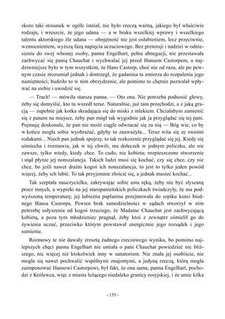 skoro taki stosunek w ogóle istniał, nie było rzeczą ważną, jakiego był właściwie
rodzaju, i wreszcie, że jego udana — a w braku wszelkiej wprawy i wszelkiego
talentu aktorskiego źle udana — obojętność nie jest osłabieniem, lecz przeciwnie,
wzmocnieniem, wyższą fazą napięcia uczuciowego. Bez pretensji i nadziei w odnie-
sieniu do swej własnej osoby, panna Engelhart, pełna abnegacji, nie przestawała
zachwycać się panią Chauchat i wychwalać jej przed Hansem Castorpem, a naj-
dziwniejsze było w tym wszystkim, że Hans Castorp, choć nie od razu, ale po pew-
nym czasie zrozumiał jednak i dostrzegł, że gadanina ta zmierza do rozpalenia jego
namiętności; budziło to w nim obrzydzenie, ale pomimo to chętnie pozwalał wpły-
wać na siebie i uwodzić się.
— Trach! — mówiła starsza panna. — Oto ona. Nie potrzeba podnosić głowy,
żeby się domyślić, kto tu wszedł teraz. Naturalnie, już tam przechodzi, a z jaką gra-
cją — zupełnie jak kotka skradająca się do miski z mlekiem. Chciałabym zamienić
się z panem na miejsce, żeby pan mógł tak wygodnie jak ja przyglądać się tej pani.
Pojmuję doskonale, że pan nie może ciągle odwracać się za nią — Bóg wie, co by
w końcu mogła sobie wyobrażać, gdyby to zauważyła... Teraz wita się ze swoimi
rodakami... Niech pan jednak spojrzy, to tak rozkosznie przyglądać się jej. Kiedy się
uśmiecha i rozmawia, jak w tej chwili, ma dołeczek w jednym policzku, ale nie
zawsze, tylko wtedy, kiedy chce. To cudo, nie kobieta; rozpieszczone stworzenie
i stąd płynie jej nonszalancja. Takich ludzi musi się kochać, czy się chce, czy nie
chce, bo jeśli nawet drażni kogoś ich nonszalancja, to jest to tylko jeden powód
więcej, żeby ich lubić. To tak przyjemnie złościć się, a jednak musieć kochać...
Tak szeptała nauczycielka, zakrywając sobie usta ręką, żeby nie być słyszaną
przez innych, a wypieki na jej staropanieńskich policzkach świadczyły, że ma pod-
wyższoną temperaturę; jej lubieżna paplanina przejmowała do szpiku kości bied-
nego Hansa Castorpa. Pewien brak samodzielności w sądach stworzył w nim
potrzebę usłyszenia od kogoś trzeciego, że Madame Chauchat jest zachwycającą
kobietą, a poza tym młodzieniec pragnął, żeby ktoś z zewnątrz ośmielił go do
żywienia uczuć, przeciwko którym powstawał energicznie jego rozsądek i jego
sumienie.
Rozmowy te nie dawały zresztą żadnego rzeczowego wyniku, bo pomimo naj-
lepszych chęci panna Engelhart nie umiała o pani Chauchat powiedzieć nic bliż-
szego, nic więcej niż ktokolwiek inny w sanatorium. Nie znała jej osobiście, nie
mogła się nawet pochwalić wspólnymi znajomymi, a jedyną rzeczą, którą mogła
zaimponować Hansowi Castorpowi, był fakt, że ona sama, panna Engelhart, pocho-
dzi z Królewca, więc z miasta leżącego niedaleko granicy rosyjskiej, i że umie kilka
- 135 -
 