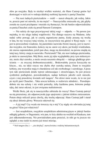 słów po rosyjsku. Były to niezbyt wielkie wartości, ale Hans Castorp gotów był
dostrzegać w nich coś w rodzaju dalekiej osobistej łączności z panią Chauchat.
— Nie nosi żadnych pierścionków — rzekł — nawet obrączki, jak widzę. Jakże
to, przecie pani mi mówiła, że ma męża? — Nauczycielka zmieszała się, jak gdyby
została na czymś przyłapana i musiała się tłumaczyć, bo tak bardzo odpowiedzialna
za panią Chauchat czuła się przed Hansem Castorpem.
— Nie należy do tego przywiązywać takiej wagi — odparła. — Na pewno jest
mężatką, to nie ulega żadnej wątpliwości. Nie dlatego nazywa się Madame, żeby
nadać sobie powagi, jak to czynią zagraniczne panny, kiedy posuną się trochę
w lata, bo my wszyscy tutaj wiemy, że rzeczywiście ma gdzieś w Rosji męża — to
jest tu powszechnie wiadome. Jej panieńskie nazwisko brzmi inaczej, jest to nazwi-
sko rosyjskie, nie francuskie, kończy się na -anow czy ukow, już kiedyś wiedziałam,
ale znowu zapomniałam; jeżeli pan chce, mogę się dowiedzieć; na pewno znajdą się
tutaj tacy, którzy znają to nazwisko. Pierścionek? Tak, nie nosi żadnego pierścionka,
ja także to zauważyłam. Mój Boże, może jej ręka wyglądałaby przy tym niekorzyst-
nie, może zbyt szeroko, a może uważa noszenie obrączki — takiego gładkiego pier-
ścienia — za zwyczaj drobnomieszczański... Brakowałoby jeszcze koszyczka na
klucze... nie, na takie rzeczy ma chyba zbyt szeroką naturę. Znam te rosyjskie
kobiety, one wszystkie mają w charakterze coś tak swobodnego i szerokiego. A poza
tym taki pierścionek działa wprost odstraszająco i otrzeźwiająco, bo jest przecie
symbolem podległości, powiedziałabym, nadaje kobiecie jakichś cech mniszki,
czyni z niej prawdziwy kwiatek noli tangere*
. Nie dziwi mnie wcale, że to nie jest
po myśli pani Chauchat... Taka urocza kobieta, w rozkwicie młodości... Prawdopo-
dobnie nie ma ochoty i nie widzi potrzeby, żeby każdemu panu, któremu podaje
rękę, dać zaraz odczuć, że jest związana małżeństwem.
Wielki Boże, jak się ta nauczycielka zabierała do rzeczy! Hans Castorp patrzył
na nią przerażony, ale odparowywała jego spojrzenie z jakimś dzikim zmieszaniem.
Potem oboje milczeli przez chwilę, aby trochę odpocząć. Hans Castorp jadł i starał
się ukryć drżenie głowy. Wreszcie odezwał się:
— A jej mąż? Czy wcale nie troszczy się o nią? Czy nigdy nie odwiedza jej tutaj
na górze? Kim jest właściwie?
— Jest urzędnikiem, rosyjskim urzędnikiem administracyjnym w jakiejś bardzo
odległej guberni, w Dagestanie; wie pan, to leży daleko na wschód od Kaukazu, tam
jest odkomenderowany. Nie powiedziałam panu przecież, że nikt go tu jeszcze nie
oglądał; a ona siedzi tu znowu już trzeci miesiąc.
* Noli tangere (łac.) — „nie dotykaj”, nazwa kwiatu z rodziny balsaminowatych.
- 136 -
 