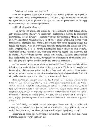 — Więc nie jest tutaj po raz pierwszy?
— O nie, już po raz trzeci. A w przerwach bawi znowu gdzie indziej, w podob-
nych zakładach. Rzecz ma się odwrotnie, bo to o n a j e g o odwiedza czasami, ale
nieczęsto, raz do roku na pewien przeciąg czasu. Można powiedzieć, że oni żyją
każde z osobna, a ona odwiedza go czasami.
— No tak, skoro jest chora...
— Na pewno jest chora. Ale jednak nie t a k . Jednakże nie tak bardzo chora,
żeby musiała wprost stale żyć w sanatorium i rozłączona z mężem. To musi mieć
jeszcze inne, głębsze powody — tak tutaj wszyscy przypuszczają. Może nie podoba
jej się w Dagestanie, za Kaukazem, w tej odległej i dzikiej krainie, nie można by się
temu dziwić. Ale trochę musi przecież być w tym i winy męża, że jej się u niego tak
bardzo nie podoba. Nosi on wprawdzie nazwisko francuskie, ale jednak jest rosyj-
skim urzędnikiem, a to są bardzo nieokrzesani ludzie, może mi pan wierzyć.
Widziałam kiedyś jednego z nich, miał takie czarniawe baczki i taki czerwony był
na twarzy... Wszyscy biorą łapówki i bardzo lubią wódkę... Tylko dla przyzwoitości
każą sobie podać coś do jedzenia, parę grzybków w marynacie albo kawałek jesio-
tra, i piją przy tym wprost niemiłosiernie. I to nazywają przekąską...
— Pani wszystko spycha na niego — powiedział Hans Castorp. — Nie wiemy
jednak, czy to może nie jest jej wina, że źle żyją z sobą. Kiedy się jej przyglądam
i temu jej brzydkiemu zwyczajowi trzaskania drzwiami... nie uważam jej za anioła;
proszę mi tego nie brać za złe, ale nie mam do niej najmniejszego zaufania. Ale pani
nie jest bezstronna, pani jest w najwyższym stopniu zaślepiona...
Hans Castorp grał czasem taką komedię. Z przebiegłością, która właściwie nie
leżała w jego charakterze, udawał, że zachwyty panny Engelhart nad panią Chau-
chat nie miały na względzie celu, który, jak dobrze wiedział, właśnie miały, ale że
były zjawiskiem zupełnie samoistnym i zabawnym, dzięki czemu Hans Castorp
mógł z wyżyny swego obiektywnego stanowiska traktować rzecz z humorem i prze-
komarzać się trochę ze starszą panną. Nic przy tym nie ryzykował, bo miał pew-
ność, że jego partnerka pozwoli na to zuchwałe odwrócenie i nie ośmieli się prote-
stować.
— Dzień dobry! — mówił. — Jak pani spała? Mam nadzieję, że śniła pani
o swej pięknej Mince? Ach, jak się pani zaraz czerwieni, kiedy tylko o niej wspo-
mnieć! Pani jest w niej zakochana po uszy; niech już pani lepiej nie przeczy!
Nauczycielka, która się rzeczywiście zarumieniła i pochyliła niżej nad swoją
filiżanką, szepnęła lewym kącikiem ust:
- 137 -
 