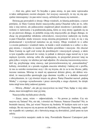 — Ależ nie, gdzie tam! To brzydko z pana strony, że pan mnie wprowadza
w takie zakłopotanie swoimi aluzjami. Już wszyscy zauważyli, że my się nią spe-
cjalnie interesujemy i że pan mówi rzeczy, od których muszę się rumienić...
Dziwną grę prowadzili ci dwoje. Oboje wiedzieli, że kłamią podwójnie, a nawet
potrójnie, że Hans Castorp drażni nauczycielkę panią Chauchat tylko po to, żeby
móc o niej mówić, ale jednocześnie znajdował jakieś niezdrowe i pośrednie zado-
wolenie w żartowaniu z tą podstarzałą panną, która ze swej strony zgadzała się na
to: po pierwsze dlatego, że polubiła swoją rolę stręczycielki; po drugie dlatego, że
chcąc się przypodobać młodemu człowiekowi, rzeczywiście zadurzyła się trochę
w pani Chauchat; miała wreszcie swoją mizerną przyjemność w tym, że się z nią
przekomarzał i wywoływał rumieńce na jej twarzy. Oboje wiedzieli to o sobie
i o swoim partnerze i wiedzieli także, że każde z nich wiedziało to o sobie i o dru-
giej stronie, i wszystko to razem było bardzo powikłane i nieczyste. Ale chociaż
Hans Castorp na ogół czuł wstręt do powikłanych i nieczystych sytuacji, a także
w tym wypadku odczuwał ów wstręt, to jednak w dalszym ciągu nurzał się w tym
mętnym żywiole, mówiąc sobie dla uspokojenia, że przyjechał przecież tutaj na
górę tylko z wizytą i że wkrótce już stąd odjedzie. Ze sztuczną rzeczowością rozwo-
dził się, przybierając minę znawcy, nad powierzchownością tej „nonszalanckiej”
kobiety, stwierdzał, że z przodu wygląda znacznie młodziej i ładniej niż z profilu,
że ma za szeroko rozstawione oczy i źle się trzyma, ale że za to ma śliczne, jakby
toczone ramiona. Mówiąc to starał się opanować drżenie głowy, ale dobrze wie-
dział, że nauczycielka spostrzegła jego daremne wysiłki, a w dodatku zauważył
z obrzydzeniem, że i jej również trzęsie się głowa. Panią Chauchat nazwał „piękną
Minką” z czystego wyrachowania i przez niezwykłą u niego chytrość, bo dzięki
temu mógł teraz dalej zadawać pytania.
— Mówię „Minka”, ale jak jej rzeczywiście na imię? Pani, będąc w niej zako-
chana, musi niewątpliwie znać jej imię.
Nauczycielka myślała przez chwilę.
— Zaraz, zaraz, wiem — odpowiedziała. — Na pewno je znałam. Czy nie
nazywa się Tatiana? Nie, nie tak, i również nie Natasza. Natasza Chauchat? Nie, to
brzmiało inaczej. Aha, już wiem! Nazywa się Awdotia. W każdym razie coś w tym
rodzaju. Bo nie nazywa się na pewno ani Katieńka, ani Ninoczka. Naprawdę, zupeł-
nie wypadło mi z pamięci, ale z łatwością mogę się dowiedzieć, jeżeli panu na tym
zależy.
I rzeczywiście nazajutrz znała to imię. Powiedziała Hansowi Castorpowi pod-
- 138 -
 