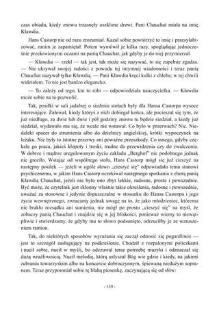 czas obiadu, kiedy znowu trzasnęły oszklone drzwi. Pani Chauchat miała na imię
Kławdia.
Hans Castorp nie od razu zrozumiał. Kazał sobie powtórzyć to imię i przesylabi-
zować, zanim je zapamiętał. Potem wymówił je kilka razy, spoglądając jednocze-
śnie przekrwionymi oczami na panią Chauchat, jak gdyby je do niej przymierzał.
— Kławdia — rzekł — tak jest, tak może się nazywać, to się zupełnie zgadza.
— Nie ukrywał swojej radości z powodu tej intymnej wiadomości i teraz panią
Chauchat nazywał tylko Kławdią. — Pani Kławdia kręci kulki z chleba; w tej chwili
widziałem. To nie jest bardzo elegancko.
— To zależy od tego, kto to robi — odpowiedziała nauczycielka. — Kławdia
może sobie na to pozwolić.
Tak, posiłki w sali jadalnej o siedmiu stołach były dla Hansa Castorpa wysoce
interesujące. Żałował, kiedy któryś z nich dobiegał końca, ale pocieszał się tym, że
już niedługo, za dwie lub dwie i pół godziny znowu tu będzie siedział, a kiedy już
siedział, wydawało mu się, że wcale nie wstawał. Co było w przerwach? Nic. Nie-
daleki spacer do strumienia albo do dzielnicy angielskiej, krótki wypoczynek na
leżaku. Nie były to istotne przerwy ani poważne przeszkody. Co innego, gdyby cze-
kała go praca, jakieś kłopoty i troski, trudne do przewidzenia czy do zwalczenia.
W dobrze i mądrze uregulowanym życiu zakładu „Berghof” nic podobnego jednak
nie groziło. Wstając od wspólnego stołu, Hans Castorp mógł się już cieszyć na
następny posiłek — jeżeli w ogóle słowo „cieszyć się” odpowiadało temu stanowi
psychicznemu, w jakim Hans Castorp oczekiwał następnego spotkania z chorą panią
Kławdią Chauchat, jeżeli nie było ono zbyt lekkie, radosne, proste i powszednie.
Być może, że czytelnik jest skłonny właśnie takie określenia, radosne i powszednie,
uważać za stosowne i jedynie dopuszczalne w stosunku do Hansa Castorpa i jego
życia wewnętrznego, zwracamy jednak uwagę na to, że jako młodzieniec, któremu
nie brakło rozsądku ani sumienia, nie mógł po prostu „cieszyć się” na myśl, że
zobaczy panią Chauchat i znajdzie się w jej bliskości, ponieważ wiemy to niewąt-
pliwie i stwierdzamy, że gdyby mu to słowo podsunięto, odrzuciłby je ze wzrusze-
niem ramion.
Tak, do niektórych sposobów wyrażania się zaczął odnosić się pogardliwie —
jest to szczegół zasługujący na podkreślenie. Chodził z rozpalonymi policzkami
i nucił sobie, nucił w myśli, bo odczuwał teraz potrzebę muzyki i odznaczał się
dużą wrażliwością. Nucił melodię, którą usłyszał Bóg wie gdzie i kiedy, na jakimś
zebraniu towarzyskim albo na koncercie dobroczynnym, śpiewaną niedużym sopra-
nem. Teraz przypomniał sobie tę błahą piosenkę, zaczynającą się od słów:
- 139 -
 