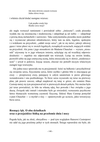 Jak mnie dziwnie czasem wzrusza
Jedno słowo twoje.
i właśnie chciał dodać następne wiersze:
I jak prędko wtedy bije
Biedne serce moje!
ale nagle wzruszył ramionami i powiedział sobie: „śmieszne”; czuła piosenka
wydała mu się niesmaczną i niedorzeczną i odepchnął ją od siebie — odepchnął
z pewną dozą melancholii i surowości. Taka sentymentalna piosenka może podobać
się i wystarczać jakiemuś młodzieńcowi, który tam na dole, legalnie, spokojnie
i z widokami na przyszłość, „oddał swoje serce”, jak to się mówi, jakiejś zdrowej
gąsce i teraz pławi się w swoich legalnych, rozsądnych uczuciach, mających widoki
na przyszłość. Ale jemu i jego stosunkowi do Madame Chauchat — wyrazu „stosu-
nek” używamy tu w jego własnym imieniu, uchylając się od wszelkiej odpowie-
dzialności — zupełnie nie odpowiadał ten wierszyk. Leżąc na swoim leżaku,
pozwolił sobie na jego estetyczną ocenę, która streszczała się w słowie „niedorzecz-
ność” i urwał w połowie, kręcąc nosem, chociaż nie potrafił niczym właściwym
zastąpić tego wierszyka.
Ale jedna rzecz sprawiała mu tu przyjemność: leżeć na balkonie i przysłuchiwać
się swojemu sercu, fizycznemu sercu, które szybko i głośno biło w otaczającej go
ciszy — przepisowej ciszy, panującej w całym sanatorium w porze głównego
werandowania i snu poobiedniego. To bicie serca wysuwało się teraz na pierwszy
plan, jak prawie zawsze, odkąd znajdował się tutaj w górze; ale ostatnio Hans
Castorp mniej się tym przejmował niż w pierwszych dniach pobytu. Nie można było
już teraz powiedzieć, że biło na własną rękę, bez powodu i bez związku z jego
duszą. Związek taki istniał i nietrudno było go stwierdzić; wzruszenie psychiczne
łatwo tłumaczyło wzmożoną czynność fizyczną. Ilekroć Hans Castorp pomyślał
o pani Chauchat — a myślał o niej — opanowywało go uczucie, jakie towarzyszy
biciu serca.
Rosnący lęk. O obu dziadkach
oraz o przejażdżce łódką na przełomie dnia i nocy
Pogoda była, jak na złość, obrzydliwa — pod tym względem Hansowi Castorpowi
nie udał się jego przelotny pobyt w tych stronach. Śniegu wprawdzie nie było, ale
- 140 -
 