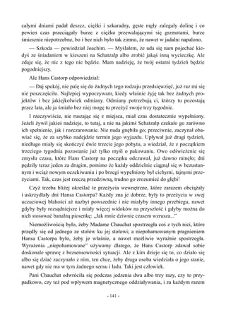 całymi dniami padał deszcz, ciężki i szkaradny, gęste mgły zalegały dolinę i co
pewien czas przeciągały burze z ciężko przewalającymi się grzmotami, burze
śmiesznie niepotrzebne, bo i bez nich było tak zimno, że nawet w jadalni napalono.
— Szkoda — powiedział Joachim. — Myślałem, że uda się nam pojechać kie-
dyś ze śniadaniem w kieszeni na Schatzalp albo zrobić jakąś inną wycieczkę. Ale
zdaje się, że nic z tego nie będzie. Mam nadzieję, że twój ostatni tydzień będzie
pogodniejszy.
Ale Hans Castorp odpowiedział:
— Daj spokój, nie palę się do żadnych tego rodzaju przedsięwzięć, już raz mi się
nie poszczęściło. Najlepiej wypoczywam, kiedy właśnie żyję tak bez żadnych pro-
jektów i bez jakiejkolwiek odmiany. Odmiany potrzebują ci, którzy tu pozostają
przez lata, ale ja śmiało bez niej mogę tu przeżyć swoje trzy tygodnie.
I rzeczywiście, nie ruszając się z miejsca, miał czas dostatecznie wypełniony.
Jeżeli żywił jakieś nadzieje, to tutaj, a nie na jakimś Schatzalp czekało go zarówno
ich spełnienie, jak i rozczarowanie. Nie nuda gnębiła go; przeciwnie, zaczynał oba-
wiać się, że za szybko nadejdzie termin jego wyjazdu. Upływał już drugi tydzień,
niedługo miały się skończyć dwie trzecie jego pobytu, a wiedział, że z początkiem
trzeciego tygodnia pozostanie już tylko myśl o pakowaniu. Owo odświeżenie się
zmysłu czasu, które Hans Castorp na początku odczuwał, już dawno minęło; dni
pędziły teraz jeden za drugim, pomimo że każdy oddzielnie ciągnął się w bezustan-
nym i wciąż nowym oczekiwaniu i po brzegi wypełniony był cichymi, tajnymi prze-
życiami. Tak, czas jest rzeczą przedziwną, trudno go zrozumieć do głębi!
Czyż trzeba bliżej określać te przeżycia wewnętrzne, które zarazem obciążały
i uskrzydlały dni Hansa Castorpa? Każdy zna je dobrze, były to przeżycia w swej
uczuciowej błahości aż nazbyt powszednie i nie miałyby innego przebiegu, nawet
gdyby były rozsądniejsze i miały więcej widoków na przyszłość i gdyby można do
nich stosować banalną piosenkę: „Jak mnie dziwnie czasem wzrusza...”
Niemożliwością było, żeby Madame Chauchat spostrzegła coś z tych nici, które
przędły się od jednego ze stołów ku jej stołowi; a niepohamowanym pragnieniem
Hansa Castorpa było, żeby je właśnie, a nawet możliwie wyraźnie spostrzegła.
Wyrażenia „niepohamowane” używamy dlatego, że Hans Castorp zdawał sobie
doskonale sprawę z bezsensowności sytuacji. Ale z kim dzieje się to, co działo się
albo się dziać zaczynało z nim, ten chce, żeby druga osoba wiedziała o jego stanie,
nawet gdy nie ma w tym żadnego sensu i ładu. Taki jest człowiek.
Pani Chauchat odwróciła się podczas jedzenia dwa albo trzy razy, czy to przy-
padkowo, czy też pod wpływem magnetycznego oddziaływania, i za każdym razem
- 141 -
 