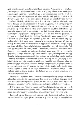 spotykała skierowany na siebie wzrok Hansa Castorpa. Po raz czwarty obejrzała się
już rozmyślnie i tym razem również ujrzała te oczy; gdy odwróciła się po raz piąty,
nie przyłapała wprawdzie Hansa Castorpa na gorącym uczynku, bo w tej chwili nie
był na posterunku, ale natychmiast odczuł na sobie jej spojrzenie i odpowiedział tak
skwapliwie, że odwróciła się z uśmiechem. Uśmiech ten wzbudził w nim zachwyt
i nieufność. Myli się, jeżeli uważa go za dziecko. Jego pragnienie subtelności było
tak wielkie, że gdy za szóstym razem domyślił się, poczuł, miał wewnętrzną pew-
ność, że pani Chauchat znów patrzy w jego stronę, udał, że z wielkim niesmakiem
przygląda się pewnej damie o silnie krostowatym obliczu, która podeszła do jego
stołu, aby porozmawiać ze starą ciotką; przez dwie lub trzy minuty z żelazną wolą
wytrzymywał jej spojrzenie i nie poddał się, póki nie miał zupełnej pewności, że
kirgiskie oczy odwróciły się już od niego. Zagrał tę niezwykłą komedię, którą pani
Chauchat nie tylko mogła, ale wyraźnie p o w i n n a była zrozumieć, aby jego
wielka subtelność i opanowanie zastanowiły ją... A potem było tak. W przerwie
między daniami pani Chauchat odwróciła się jakby od niechcenia i zaczęła rozglą-
dać się po sali. Hans Castorp był właśnie na stanowisku i oczy ich się spotkały. Pod-
czas gdy tak patrzą na siebie, chora — niepewnie, badawczo i ironicznie, Hans
Castorp — ze wzrastającym napięciem (zacisnął nawet zęby, żeby wytrzymać jej
spojrzenie) — nagle zsuwa się jej z kolan serwetka i już, już ma upaść na podłogę.
Ona chwyta ją szybkim ruchem, ale i on podrywa się nagle i chce biec jej na oślep
z pomocą, z odległości ośmiu metrów, poprzez dzielący ich stół, jak gdyby to była
katastrofa, że serwetka spadnie na podłogę... Jednakże pani Chauchat udało się
pochwycić ją jeszcze ponad kamienną podłogą. Ale pochylona, trzymając serwetkę
za róg, z chmurną miną i widocznie zła z powodu tej głupiej małej paniki, której
właśnie uległa i za którą, jak się zdaje, winiła Hansa Castorpa — jeszcze raz spo-
gląda na niego, widzi, że gotuje się do skoku, widzi jego wysoko wzniesione brwi
i odwraca się z uśmiechem.
Zdarzenie to napełniło Hansa Castorpa nieopisaną radością. Nie pozostało ono
jednak bez następstw, bo przez następne dwa dni, a więc podczas dziesięciu posił-
ków, pani Chauchat w ogóle nie oglądała się poza siebie, a nawet wchodząc do sali
jadalnej nie „prezentowała” się publiczności, jak to przecież było jej zwyczajem.
Był to ciężki cios. Ponieważ jednak pani Chauchat powstrzymywała się od tych
ruchów niewątpliwie ze względu na Hansa Castorpa, więc bądź co bądź pewien sto-
sunek, chociażby negatywny, został nawiązany, i to powinno było wystarczyć.
Przekonał się, że Joachim miał zupełną rację: bynajmniej niełatwo tu było
zawrzeć znajomość, chyba tylko z sąsiadami przy stole. W ciągu tej jednej krótkiej
- 142 -
 